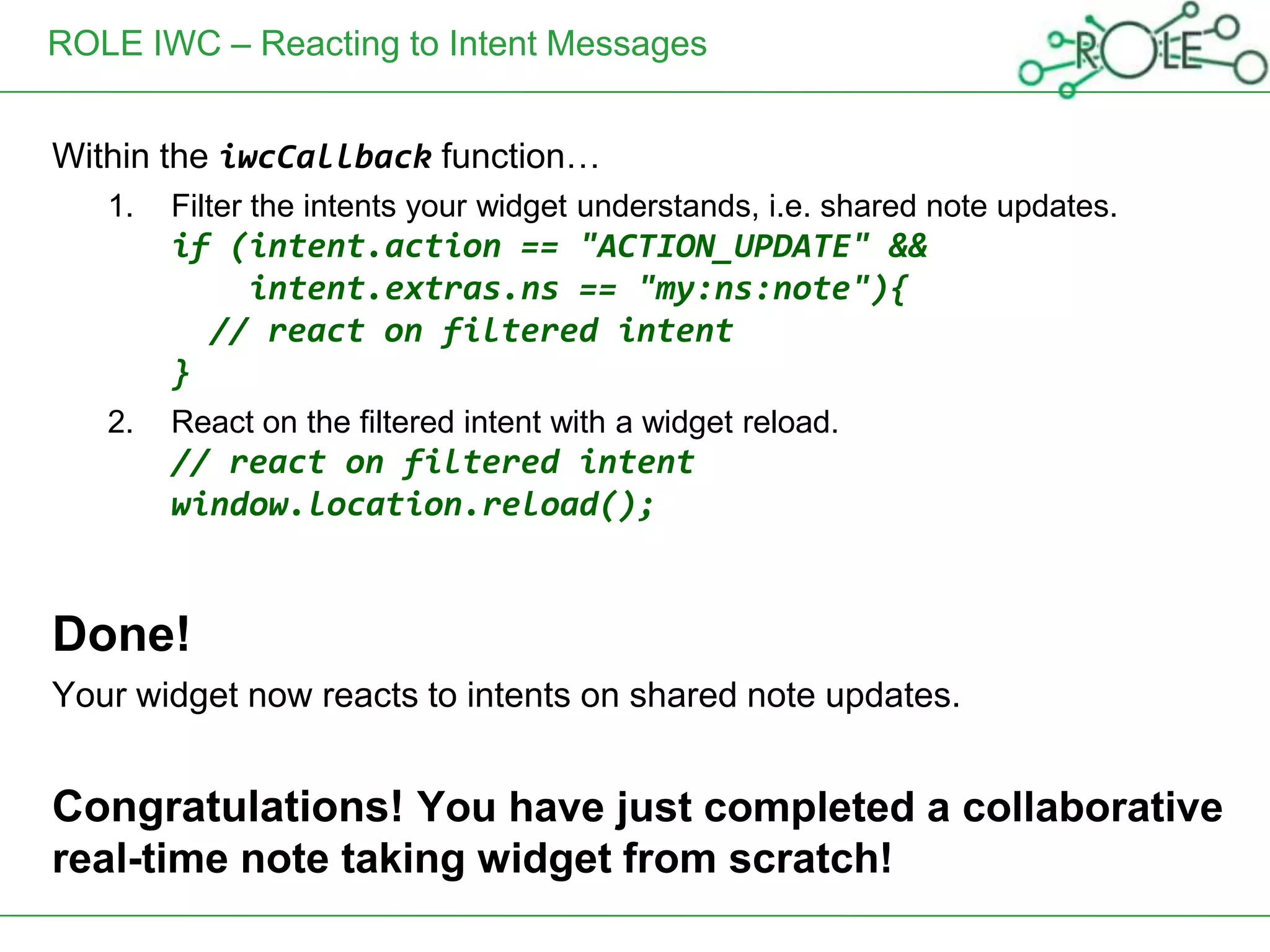 ROLE IWC – Reacting to Intent Messages


Within the iwcCallback function…
   1.   Filter the intents your widget understands, i.e. shared note updates.
        if (intent.action == "ACTION_UPDATE" &&
            intent.extras.ns == "my:ns:note"){
          // react on filtered intent
        }
   2.   React on the filtered intent with a widget reload.
        // react on filtered intent
        window.location.reload();


Done!
Your widget now reacts to intents on shared note updates.


Congratulations! You have just completed a collaborative
real-time note taking widget from scratch!
 