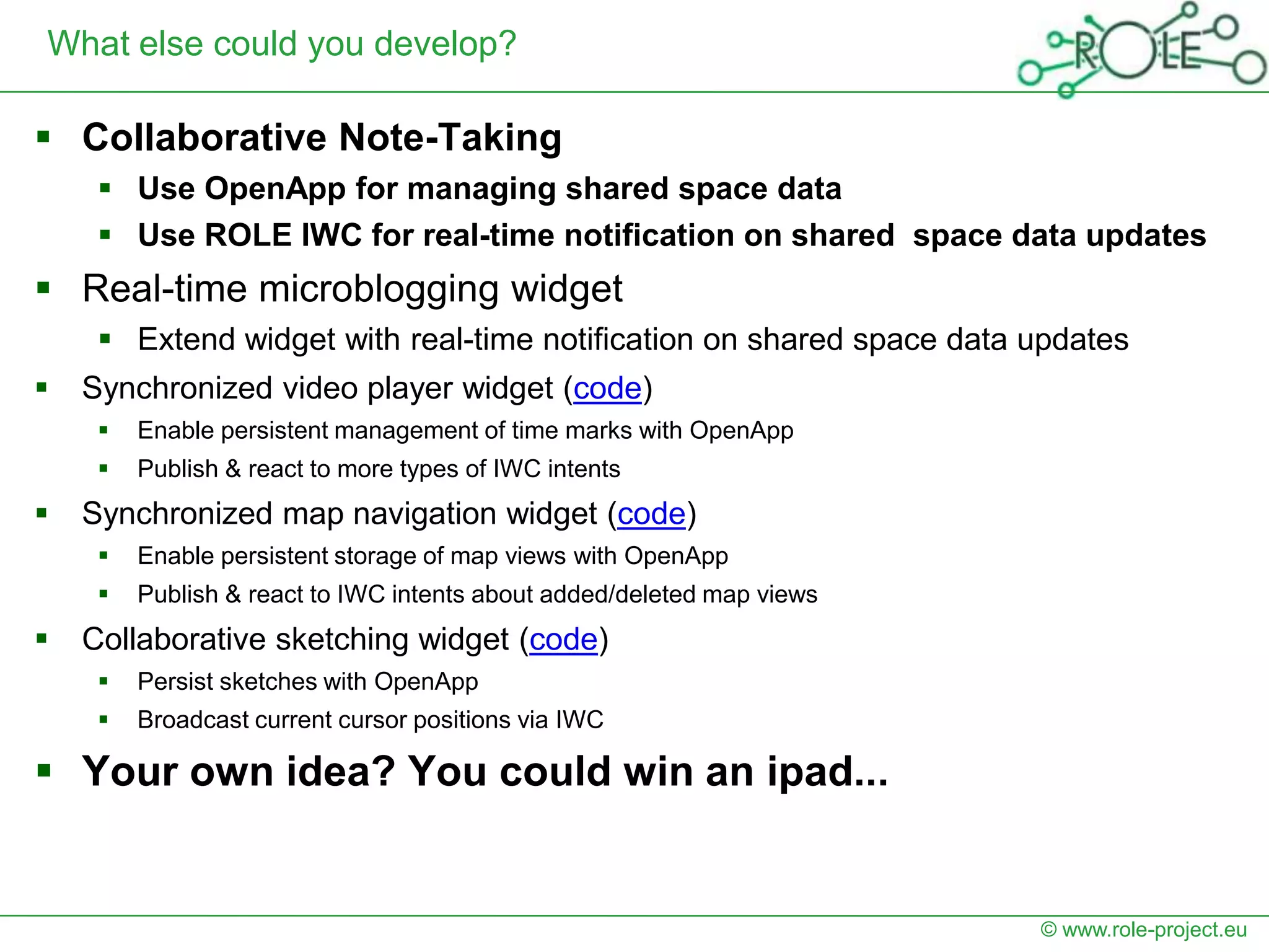 What else could you develop?

 Collaborative Note-Taking
      Use OpenApp for managing shared space data
      Use ROLE IWC for real-time notification on shared space data updates
 Real-time microblogging widget
      Extend widget with real-time notification on shared space data updates
   Synchronized video player widget (code)
        Enable persistent management of time marks with OpenApp
        Publish & react to more types of IWC intents
   Synchronized map navigation widget (code)
        Enable persistent storage of map views with OpenApp
        Publish & react to IWC intents about added/deleted map views
   Collaborative sketching widget (code)
        Persist sketches with OpenApp
        Broadcast current cursor positions via IWC

 Your own idea? You could win an ipad...


                                                                        © www.role-project.eu
 