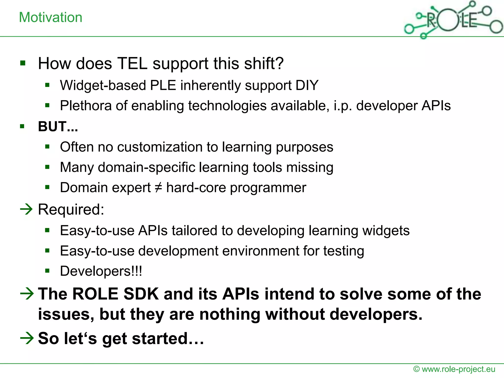 Motivation


 How does TEL support this shift?
    Widget-based PLE inherently support DIY
    Plethora of enabling technologies available, i.p. developer APIs
 BUT...
    Often no customization to learning purposes
    Many domain-specific learning tools missing
    Domain expert ≠ hard-core programmer
 Required:
     Easy-to-use APIs tailored to developing learning widgets
     Easy-to-use development environment for testing
     Developers!!!
 The ROLE SDK and its APIs intend to solve some of the
  issues, but they are nothing without developers.
 So let‘s get started…
                                                                 © www.role-project.eu
 