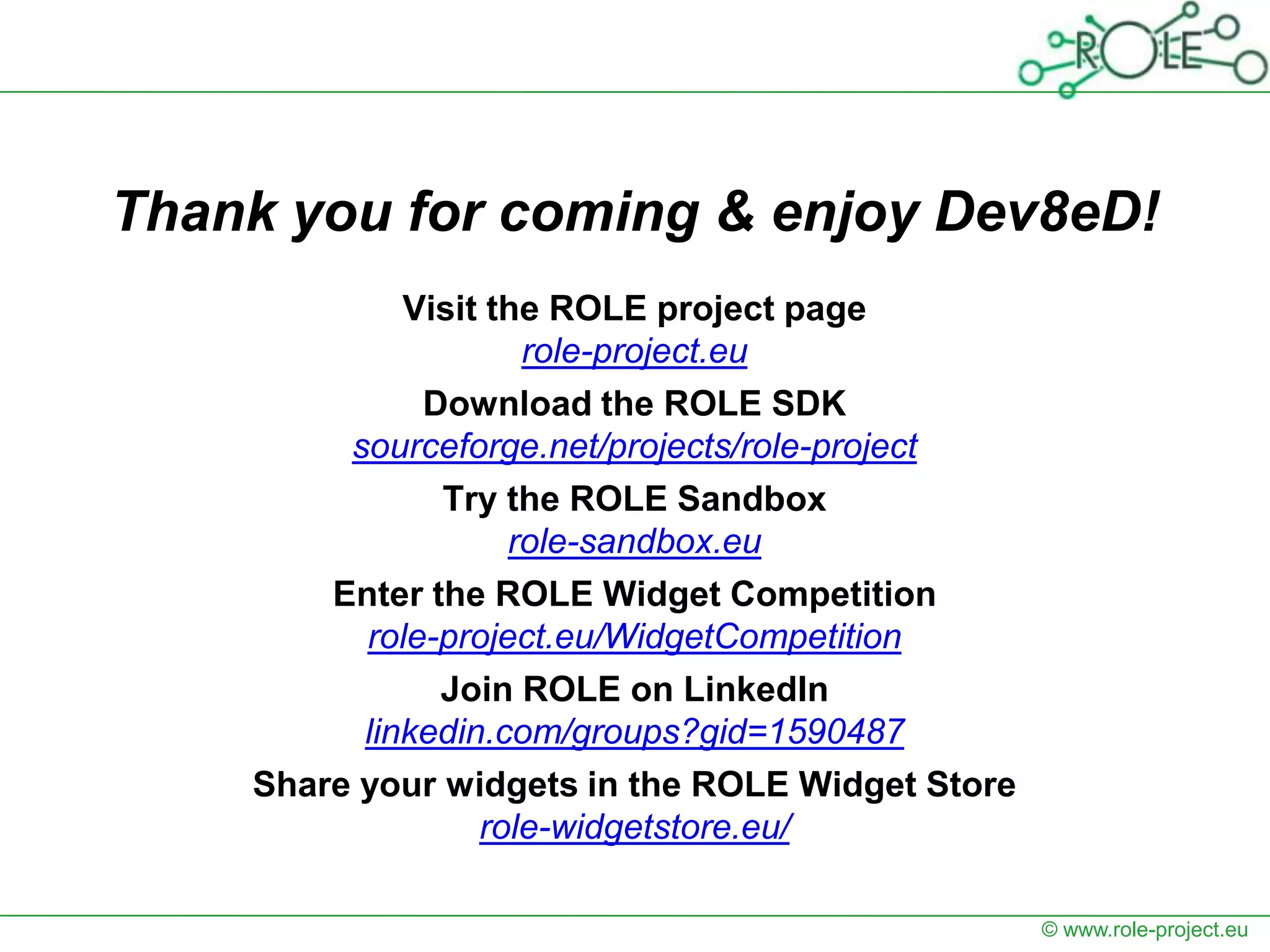 Thank you for coming & enjoy Dev8eD!
             Visit the ROLE project page
                     role-project.eu
              Download the ROLE SDK
         sourceforge.net/projects/role-project
               Try the ROLE Sandbox
                    role-sandbox.eu
        Enter the ROLE Widget Competition
          role-project.eu/WidgetCompetition
               Join ROLE on LinkedIn
          linkedin.com/groups?gid=1590487
    Share your widgets in the ROLE Widget Store
                  role-widgetstore.eu/

                                                  © www.role-project.eu
 