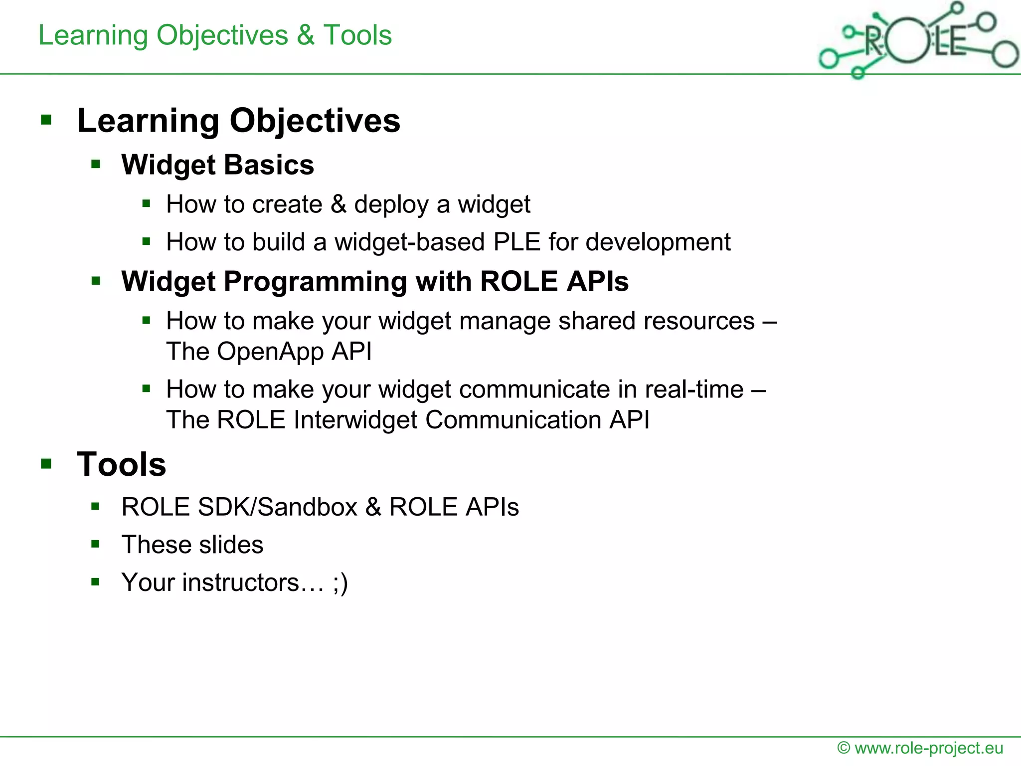 Learning Objectives & Tools


 Learning Objectives
    Widget Basics
        How to create & deploy a widget
        How to build a widget-based PLE for development
    Widget Programming with ROLE APIs
        How to make your widget manage shared resources –
         The OpenApp API
        How to make your widget communicate in real-time –
         The ROLE Interwidget Communication API
 Tools
    ROLE SDK/Sandbox & ROLE APIs
    These slides
    Your instructors… ;)




                                                              © www.role-project.eu
 