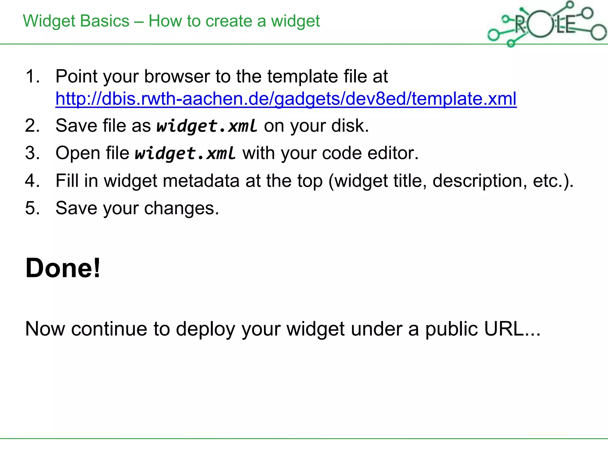 Widget Basics – How to create a widget


1. Point your browser to the template file at
   http://dbis.rwth-aachen.de/gadgets/dev8ed/template.xml
2. Save file as widget.xml on your disk.
3. Open file widget.xml with your code editor.
4. Fill in widget metadata at the top (widget title, description, etc.).
5. Save your changes.


Done!

Now continue to deploy your widget under a public URL...
 