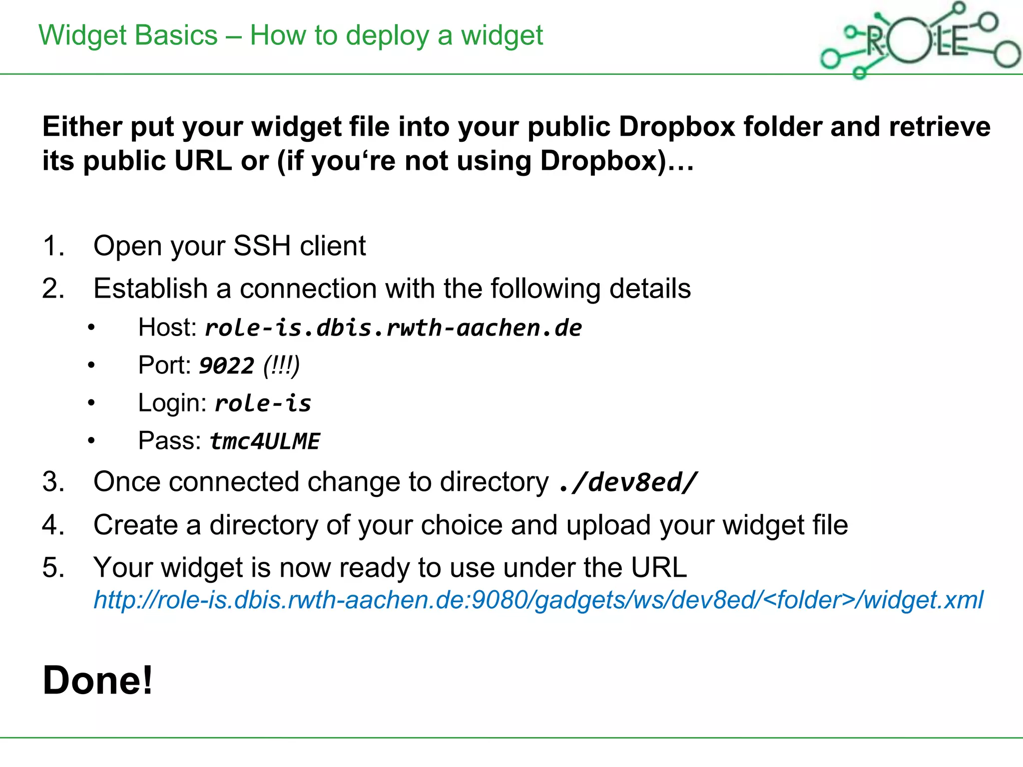 Widget Basics – How to deploy a widget


Either put your widget file into your public Dropbox folder and retrieve
its public URL or (if you‘re not using Dropbox)…

1. Open your SSH client
2. Establish a connection with the following details
   •   Host: role-is.dbis.rwth-aachen.de
   •   Port: 9022 (!!!)
   •   Login: role-is
   •   Pass: tmc4ULME
3. Once connected change to directory ./dev8ed/
4. Create a directory of your choice and upload your widget file
5. Your widget is now ready to use under the URL
    http://role-is.dbis.rwth-aachen.de:9080/gadgets/ws/dev8ed/<folder>/widget.xml


Done!
 