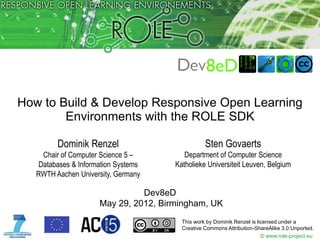 How to Build & Develop Responsive Open Learning
        Environments with the ROLE SDK

         Dominik Renzel                           Sten Govaerts
     Chair of Computer Science 5 –        Department of Computer Science
    Databases & Information Systems    Katholieke Universiteit Leuven, Belgium
   RWTH Aachen University, Germany

                                Dev8eD
                      May 29, 2012, Birmingham, UK
                                         This work by Dominik Renzel is licensed under a
                                         Creative Commons Attribution-ShareAlike 3.0 Unported.
                                                                          © www.role-project.eu
 