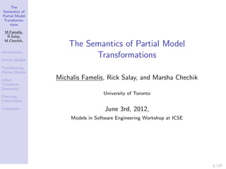 The
Semantics of
Partial Model
Transforma-
    tions

 M.Famelis,
  R.Salay,
 M.Chechik,
                     The Semantics of Partial Model
Introduction

Partial Models
                           Transformations
Transforming
Partial Models

Lifted           Michalis Famelis, Rick Salay, and Marsha Chechik
Transform
Semantics
                                   University of Toronto
Checking
Lifted Rules

Conclusion                          June 3rd, 2012,
                      Models in Software Engineering Workshop at ICSE




                                                                        1 / 27
 