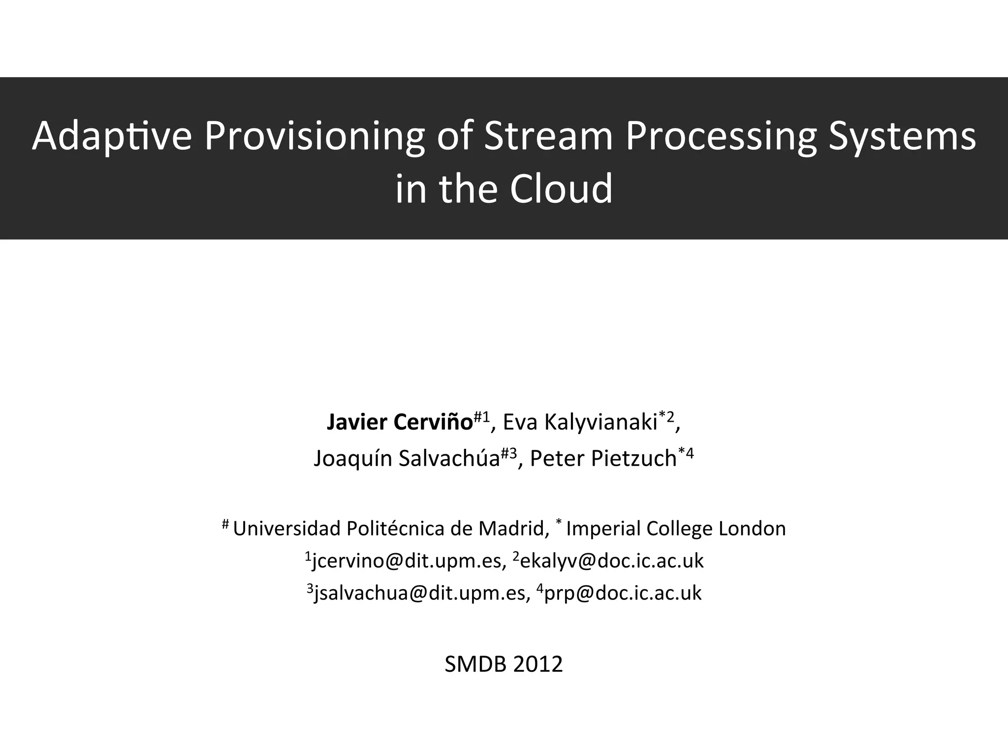Adap?ve	
  Provisioning	
  of	
  Stream	
  Processing	
  Systems	
  
                             in	
  the	
  Cloud	
  



                                                                                                      	
  
                                                                                 Javier	
  Cerviño#1,	
  Eva	
  Kalyvianaki*2,	
  
                                                                                Joaquín	
  Salvachúa#3,	
  Peter	
  Pietzuch*4	
  
                                                                                                      	
  
                                                        #	
  Universidad	
  Politécnica	
  de	
  Madrid,	
  *	
  Imperial	
  College	
  London	
  

                                                                              1jcervino@dit.upm.es,	
  2ekalyv@doc.ic.ac.uk	
  

                                                                              3jsalvachua@dit.upm.es,	
  4prp@doc.ic.ac.uk	
  

                                                                                                                     	
  
                                                                                                                  SMDB	
  2012	
  

	
  Javier	
  Cerviño,	
  Eva	
  Kalyvianaki,	
  Joaquín	
  Salvachúa,	
  Peter	
  Pietzuch	
  	
  	
  	
  	
  	
  	
  	
  Adap?ve	
  Provisioning	
  of	
  Stream	
  Processing	
  Systems	
  in	
  the	
  Cloud	
  	
  	
  	
  	
  	
  	
  	
  	
  1/23	
  	
  
 