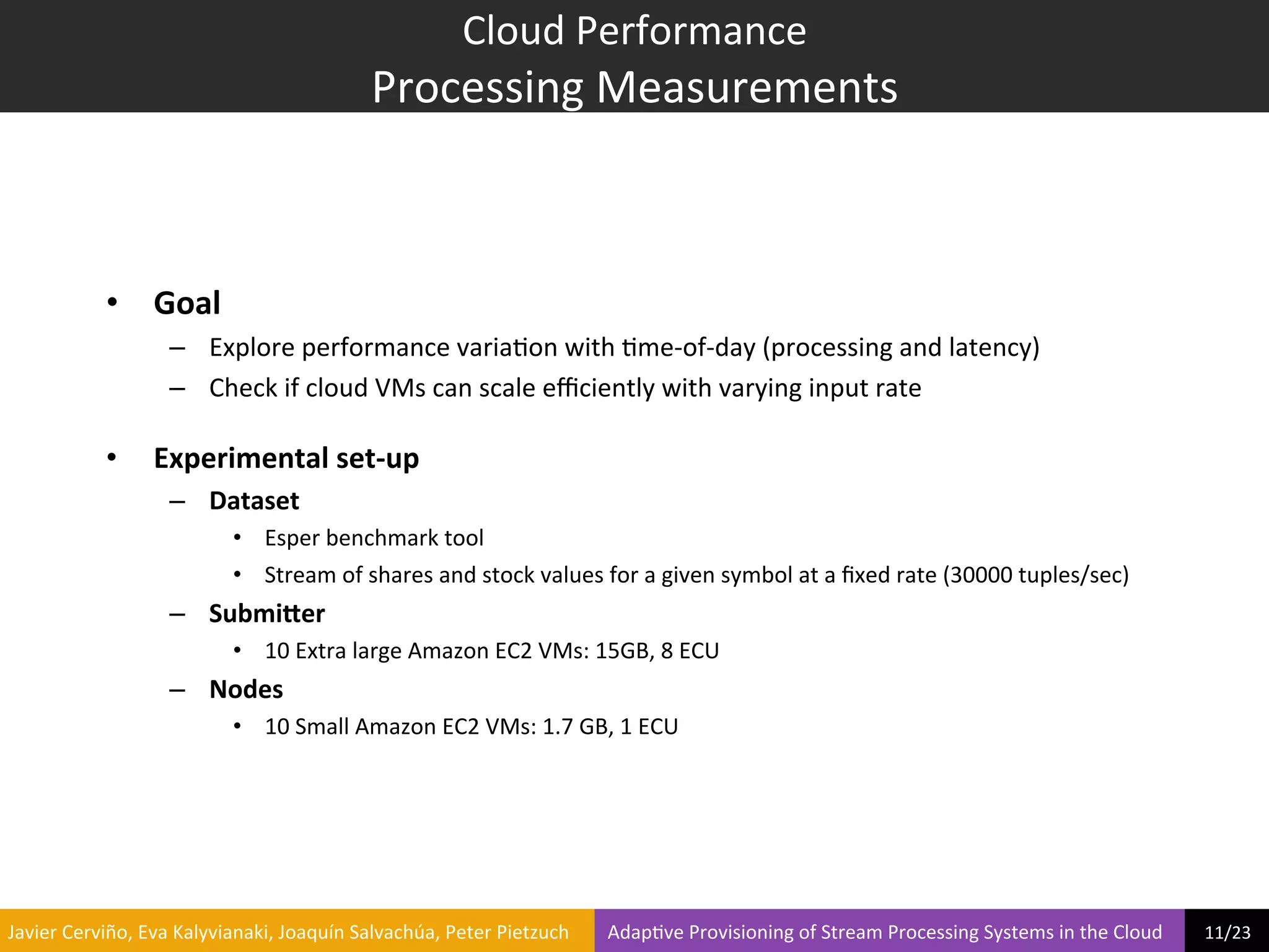 Cloud	
  Performance	
  
                                                                           Processing	
  Measurements	
  



                     •  Goal	
  
                                  –  Explore	
  performance	
  varia?on	
  with	
  ?me-­‐of-­‐day	
  (processing	
  and	
  latency)	
  
                                  –  Check	
  if	
  cloud	
  VMs	
  can	
  scale	
  eﬃciently	
  with	
  varying	
  input	
  rate	
  

                     •        Experimental	
  set-­‐up	
  
                                  –  Dataset	
  
                                               •  Esper	
  benchmark	
  tool	
  
                                               •  Stream	
  of	
  shares	
  and	
  stock	
  values	
  for	
  a	
  given	
  symbol	
  at	
  a	
  ﬁxed	
  rate	
  (30000	
  tuples/sec)	
  
                                  –  Submi9er	
  
                                               •  10	
  Extra	
  large	
  Amazon	
  EC2	
  VMs:	
  15GB,	
  8	
  ECU	
  
                                  –  Nodes	
  
                                               •  10	
  Small	
  Amazon	
  EC2	
  VMs:	
  1.7	
  GB,	
  1	
  ECU	
  




	
  Javier	
  Cerviño,	
  Eva	
  Kalyvianaki,	
  Joaquín	
  Salvachúa,	
  Peter	
  Pietzuch	
  	
  	
  	
  	
  	
  	
  	
  Adap?ve	
  Provisioning	
  of	
  Stream	
  Processing	
  Systems	
  in	
  the	
  Cloud	
  	
  	
  	
  	
  	
  	
  	
  	
  11/23	
  	
  
 