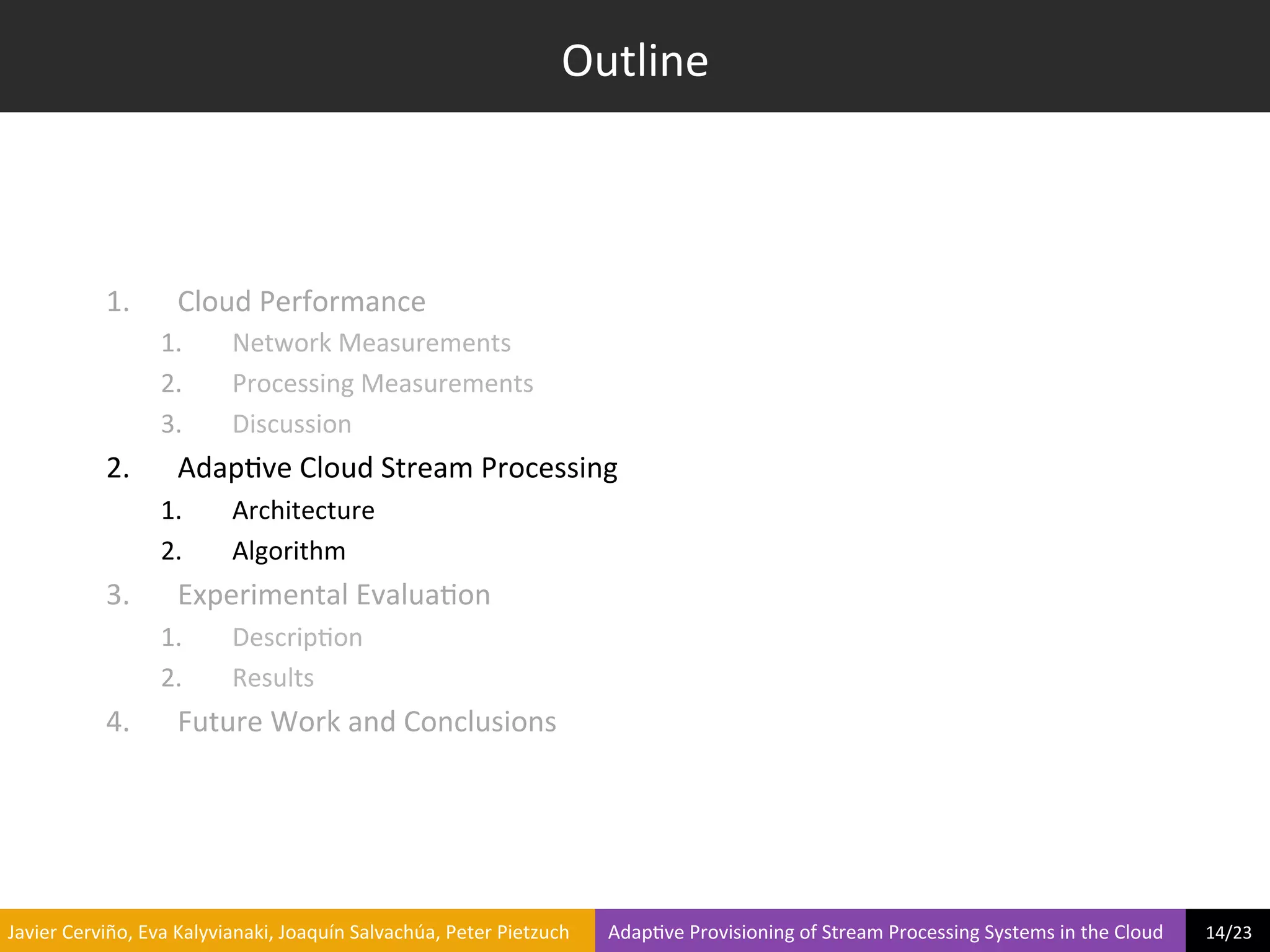 Outline	
  



                     1.            Cloud	
  Performance	
  
                                1.             Network	
  Measurements	
  
                                2.             Processing	
  Measurements	
  
                                3.             Discussion	
  
                     2.            Adap?ve	
  Cloud	
  Stream	
  Processing	
  
                                1.             Architecture	
  
                                2.             Algorithm	
  
                     3.            Experimental	
  Evalua?on	
  
                                1.             Descrip?on	
  
                                2.             Results	
  
                     4.            Future	
  Work	
  and	
  Conclusions	
  




	
  Javier	
  Cerviño,	
  Eva	
  Kalyvianaki,	
  Joaquín	
  Salvachúa,	
  Peter	
  Pietzuch	
  	
  	
  	
  	
  	
  	
  	
  Adap?ve	
  Provisioning	
  of	
  Stream	
  Processing	
  Systems	
  in	
  the	
  Cloud	
  	
  	
  	
  	
  	
  	
  	
  	
  14/23	
  	
  
 