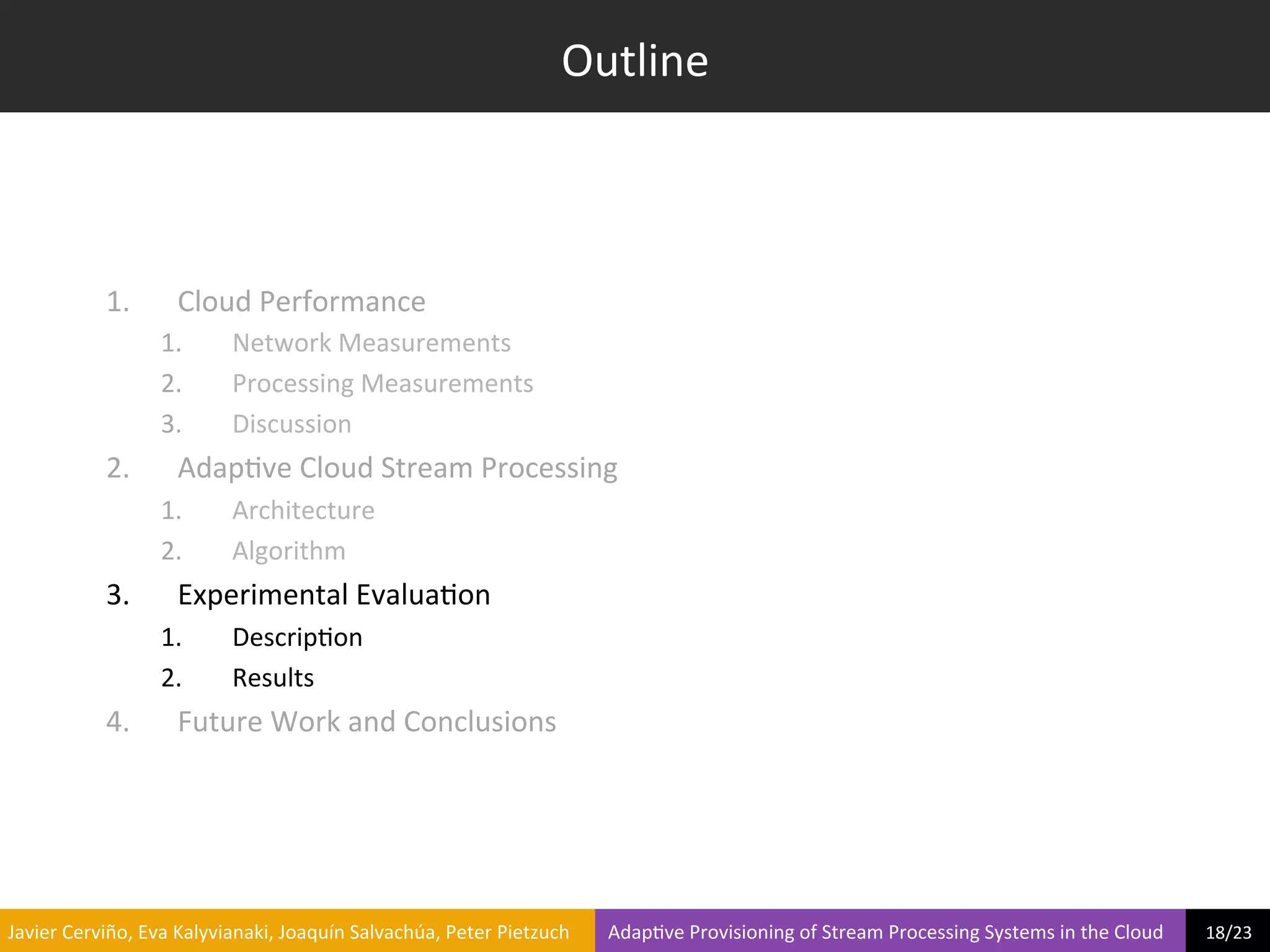 Outline	
  



                     1.            Cloud	
  Performance	
  
                                1.             Network	
  Measurements	
  
                                2.             Processing	
  Measurements	
  
                                3.             Discussion	
  
                     2.            Adap?ve	
  Cloud	
  Stream	
  Processing	
  
                                1.             Architecture	
  
                                2.             Algorithm	
  
                     3.            Experimental	
  Evalua?on	
  
                                1.             Descrip?on	
  
                                2.             Results	
  
                     4.            Future	
  Work	
  and	
  Conclusions	
  




	
  Javier	
  Cerviño,	
  Eva	
  Kalyvianaki,	
  Joaquín	
  Salvachúa,	
  Peter	
  Pietzuch	
  	
  	
  	
  	
  	
  	
  	
  Adap?ve	
  Provisioning	
  of	
  Stream	
  Processing	
  Systems	
  in	
  the	
  Cloud	
  	
  	
  	
  	
  	
  	
  	
  	
  18/23	
  	
  
 