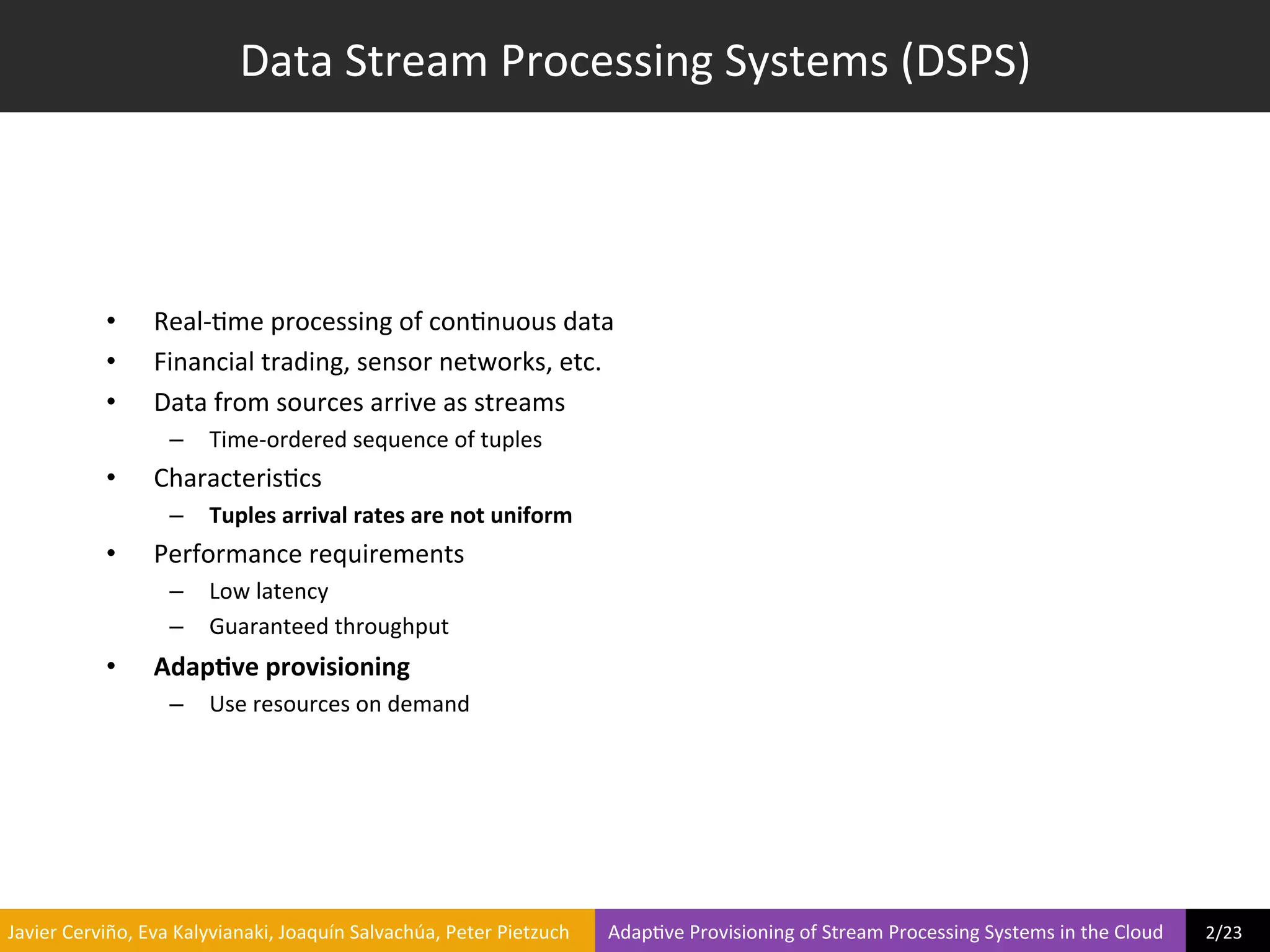 Data	
  Stream	
  Processing	
  Systems	
  (DSPS)	
  




                     •         Real-­‐?me	
  processing	
  of	
  con?nuous	
  data	
  
                     •         Financial	
  trading,	
  sensor	
  networks,	
  etc.	
  
                     •         Data	
  from	
  sources	
  arrive	
  as	
  streams	
  
                                  –  Time-­‐ordered	
  sequence	
  of	
  tuples	
  
                     •         Characteris?cs	
  
                                  –  Tuples	
  arrival	
  rates	
  are	
  not	
  uniform	
  
                     •         Performance	
  requirements	
  
                                  –  Low	
  latency	
  
                                  –  Guaranteed	
  throughput	
  
                     •         Adap6ve	
  provisioning	
  
                                  –  Use	
  resources	
  on	
  demand	
  




	
  Javier	
  Cerviño,	
  Eva	
  Kalyvianaki,	
  Joaquín	
  Salvachúa,	
  Peter	
  Pietzuch	
  	
  	
  	
  	
  	
  	
  	
  Adap?ve	
  Provisioning	
  of	
  Stream	
  Processing	
  Systems	
  in	
  the	
  Cloud	
  	
  	
  	
  	
  	
  	
  	
  	
  2/23	
  	
  
 