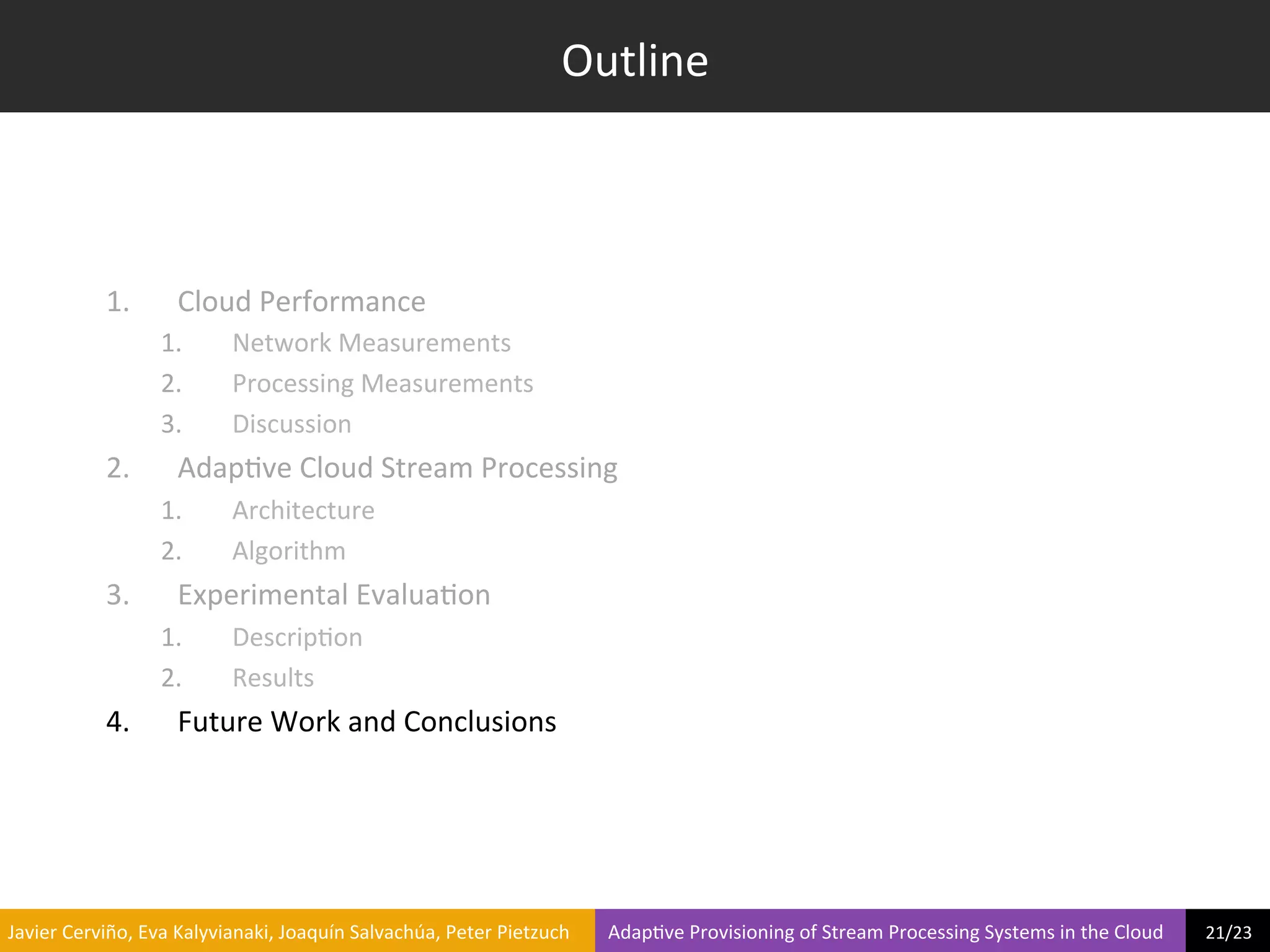 Outline	
  



                     1.            Cloud	
  Performance	
  
                                1.             Network	
  Measurements	
  
                                2.             Processing	
  Measurements	
  
                                3.             Discussion	
  
                     2.            Adap?ve	
  Cloud	
  Stream	
  Processing	
  
                                1.             Architecture	
  
                                2.             Algorithm	
  
                     3.            Experimental	
  Evalua?on	
  
                                1.             Descrip?on	
  
                                2.             Results	
  
                     4.            Future	
  Work	
  and	
  Conclusions	
  




	
  Javier	
  Cerviño,	
  Eva	
  Kalyvianaki,	
  Joaquín	
  Salvachúa,	
  Peter	
  Pietzuch	
  	
  	
  	
  	
  	
  	
  	
  Adap?ve	
  Provisioning	
  of	
  Stream	
  Processing	
  Systems	
  in	
  the	
  Cloud	
  	
  	
  	
  	
  	
  	
  	
  	
  21/23	
  	
  
 