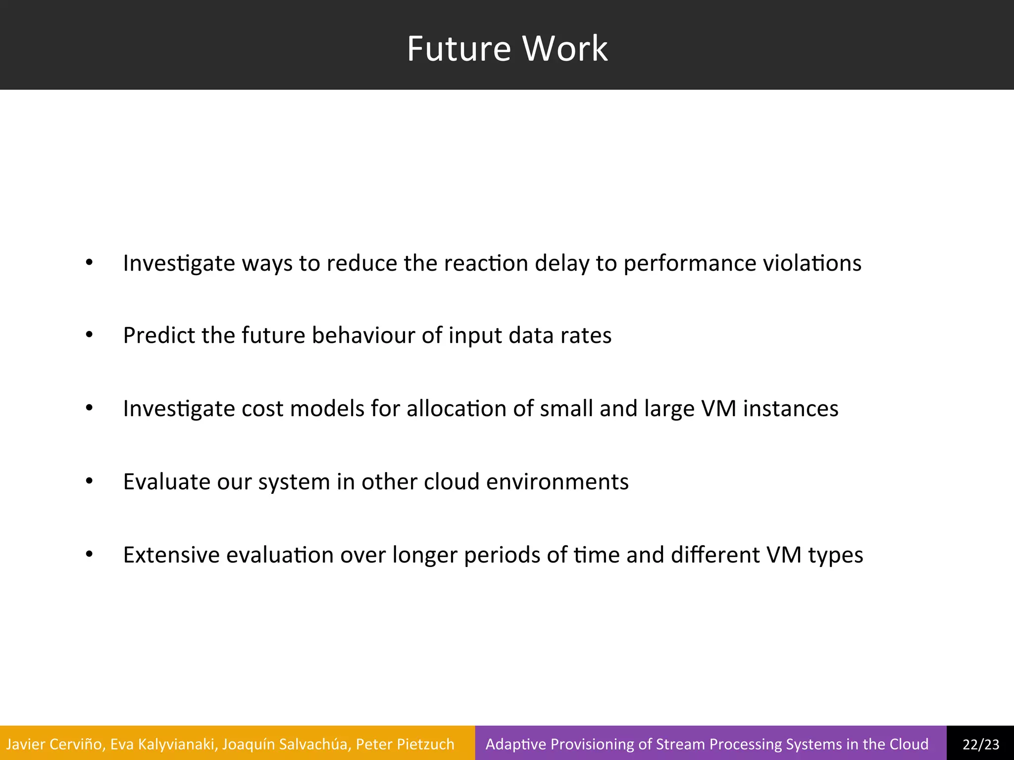 Future	
  Work	
  




                     •        Inves?gate	
  ways	
  to	
  reduce	
  the	
  reac?on	
  delay	
  to	
  performance	
  viola?ons	
  

                     •        Predict	
  the	
  future	
  behaviour	
  of	
  input	
  data	
  rates	
  

                     •        Inves?gate	
  cost	
  models	
  for	
  alloca?on	
  of	
  small	
  and	
  large	
  VM	
  instances	
  

                     •        Evaluate	
  our	
  system	
  in	
  other	
  cloud	
  environments	
  

                     •        Extensive	
  evalua?on	
  over	
  longer	
  periods	
  of	
  ?me	
  and	
  diﬀerent	
  VM	
  types	
  	
  




	
  Javier	
  Cerviño,	
  Eva	
  Kalyvianaki,	
  Joaquín	
  Salvachúa,	
  Peter	
  Pietzuch	
  	
  	
  	
  	
  	
  	
  	
  Adap?ve	
  Provisioning	
  of	
  Stream	
  Processing	
  Systems	
  in	
  the	
  Cloud	
  	
  	
  	
  	
  	
  	
  	
  	
  22/23	
  	
  
 