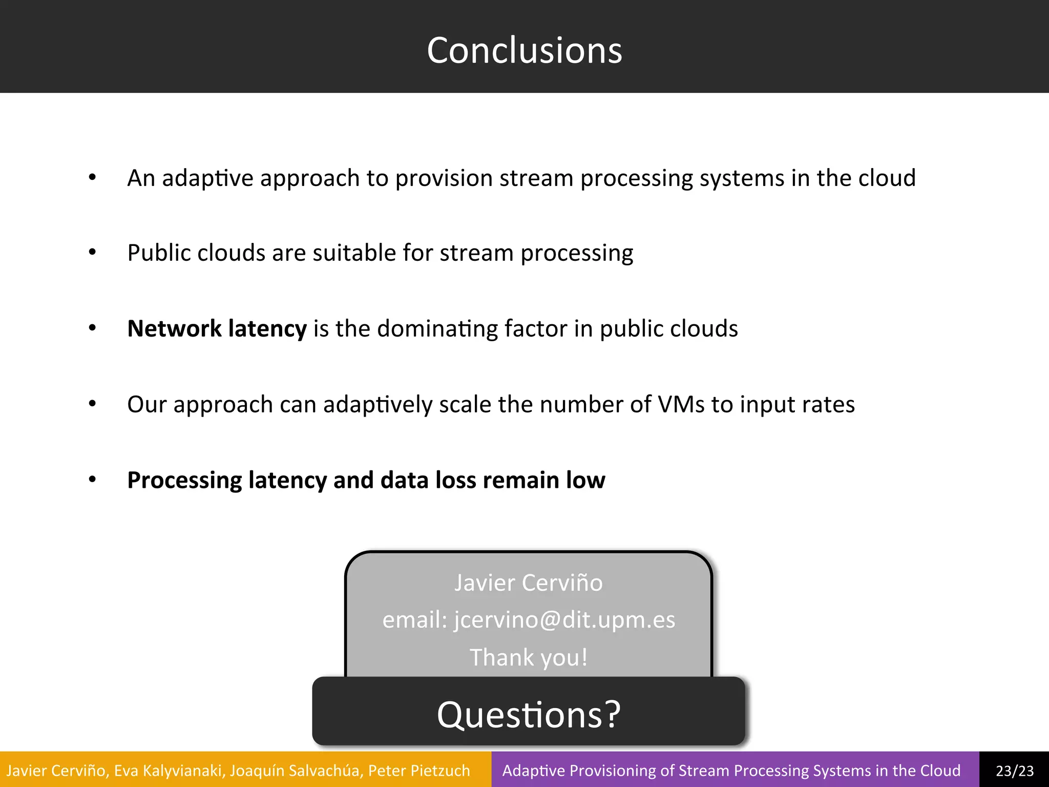 Conclusions	
  


                     •        An	
  adap?ve	
  approach	
  to	
  provision	
  stream	
  processing	
  systems	
  in	
  the	
  cloud	
  

                     •        Public	
  clouds	
  are	
  suitable	
  for	
  stream	
  processing	
  

                     •        Network	
  latency	
  is	
  the	
  domina?ng	
  factor	
  in	
  public	
  clouds	
  

                     •        Our	
  approach	
  can	
  adap?vely	
  scale	
  the	
  number	
  of	
  VMs	
  to	
  input	
  rates	
  

                     •        Processing	
  latency	
  and	
  data	
  loss	
  remain	
  low	
  


                                                                                                        Javier	
  Cerviño	
  
                                                                                              email:	
  jcervino@dit.upm.es	
  
                                                                                                          Thank	
  you!	
  

                                                                                                           Ques?ons?	
  
	
  Javier	
  Cerviño,	
  Eva	
  Kalyvianaki,	
  Joaquín	
  Salvachúa,	
  Peter	
  Pietzuch	
  	
  	
  	
  	
  	
  	
  	
  Adap?ve	
  Provisioning	
  of	
  Stream	
  Processing	
  Systems	
  in	
  the	
  Cloud	
  	
  	
  	
  	
  	
  	
  	
  	
  23/23	
  	
  
 