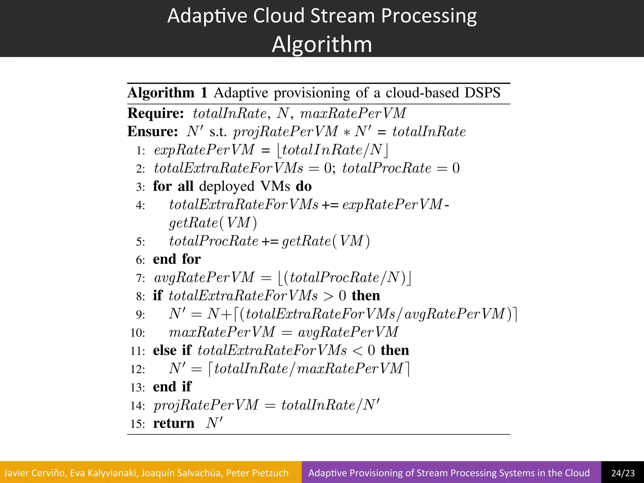 Adap?ve	
  Cloud	
  Stream	
  Processing	
  
                                                                                Algorithm	
  
e VM instances                                     Algorithm 1 Adaptive provisioning of a cloud-based DSPS
                                                   Require: totalInRate, N , maxRatePerVM
                                                   Ensure: N 0 s.t. projRatePerVM ⇤ N 0 = totalInRate
                                                    1: expRatePerVM = btotalInRate/N c
                                                    2: totalExtraRateForVMs = 0; totalProcRate = 0
                                                    3: for all deployed VMs do
                                                    4:    totalExtraRateForVMs += expRatePerVM -
                                                          getRate(VM )
 7 9 11 13 15 17                                    5:    totalProcRate += getRate(VM )
Rate − x10000 tuples/s
                                                    6: end for
                                                    7: avgRatePerVM = b(totalProcRate/N )c
sizes on Amazon EC2
)                                                   8: if totalExtraRateForVMs > 0 then
                                                    9:    N 0 = N +d(totalExtraRateForVMs/avgRatePerVM )e
                                                   10:    maxRatePerVM = avgRatePerVM
                                                   11: else if totalExtraRateForVMs < 0 then
                                                   12:    N 0 = dtotalInRate/maxRatePerVM e
                                                   13: end if
                                                   14: projRatePerVM = totalInRate/N 0
                                                   15: return N 0


 	
  Javier	
  Cerviño,	
  Eva	
  Kalyvianaki,	
  Joaquín	
  Salvachúa,	
  Peter	
  Pietzuch	
  	
  	
  	
  	
  	
  	
  	
  Adap?ve	
  Provisioning	
  of	
  Stream	
  Processing	
  Systems	
  in	
  the	
  Cloud	
  	
  	
  	
  	
  	
  	
  	
  	
  24/23	
  	
  
 