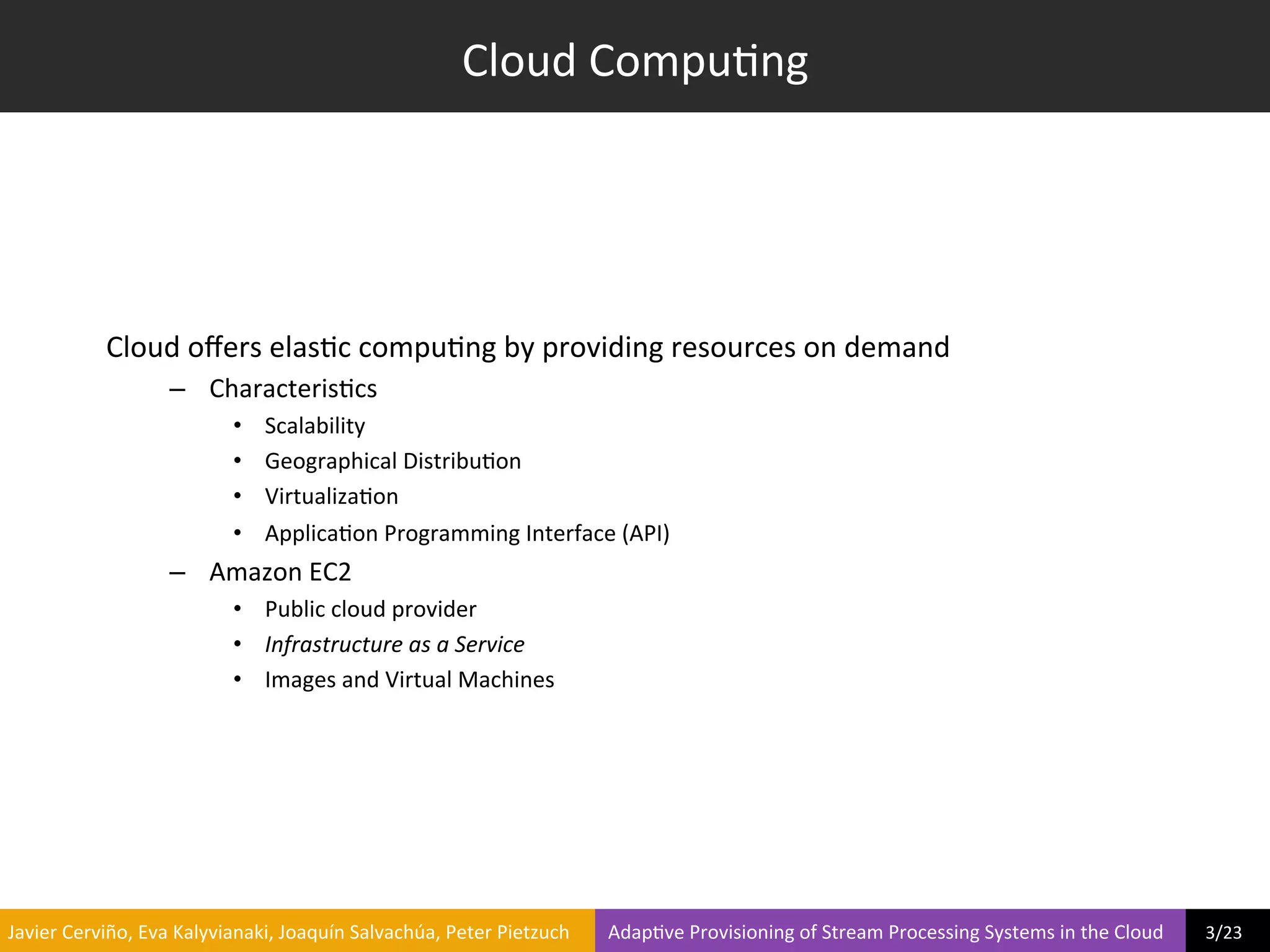Cloud	
  Compu?ng	
  




                     Cloud	
  oﬀers	
  elas?c	
  compu?ng	
  by	
  providing	
  resources	
  on	
  demand	
  
                                  –  Characteris?cs	
  
                                               •     Scalability	
  
                                               •     Geographical	
  Distribu?on	
  
                                               •     Virtualiza?on	
  
                                               •     Applica?on	
  Programming	
  Interface	
  (API)	
  
                                  –  Amazon	
  EC2	
  
                                               •  Public	
  cloud	
  provider	
  
                                               •  Infrastructure	
  as	
  a	
  Service	
  
                                               •  Images	
  and	
  Virtual	
  Machines	
  




	
  Javier	
  Cerviño,	
  Eva	
  Kalyvianaki,	
  Joaquín	
  Salvachúa,	
  Peter	
  Pietzuch	
  	
  	
  	
  	
  	
  	
  	
  Adap?ve	
  Provisioning	
  of	
  Stream	
  Processing	
  Systems	
  in	
  the	
  Cloud	
  	
  	
  	
  	
  	
  	
  	
  	
  3/23	
  	
  
 