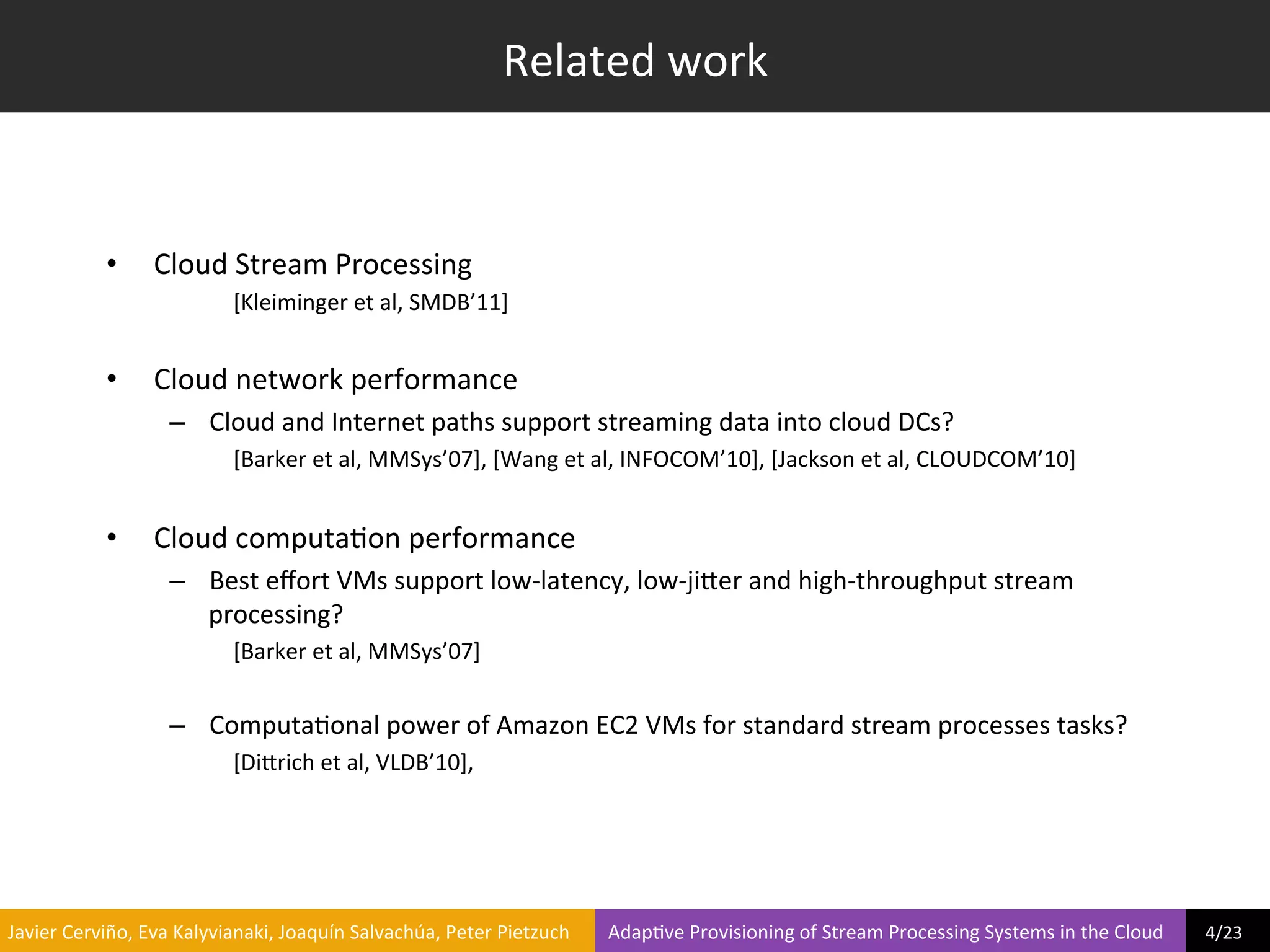 Related	
  work	
  



                     •         Cloud	
  Stream	
  Processing	
  
                                               [Kleiminger	
  et	
  al,	
  SMDB’11]	
  
                                               	
  
                     •         Cloud	
  network	
  performance	
  
                                  –  Cloud	
  and	
  Internet	
  paths	
  support	
  streaming	
  data	
  into	
  cloud	
  DCs?	
  
                                               [Barker	
  et	
  al,	
  MMSys’07],	
  [Wang	
  et	
  al,	
  INFOCOM’10],	
  [Jackson	
  et	
  al,	
  CLOUDCOM’10]	
  
                                               	
  
                     •         Cloud	
  computa?on	
  performance	
  
                                  –  Best	
  eﬀort	
  VMs	
  support	
  low-­‐latency,	
  low-­‐jiier	
  and	
  high-­‐throughput	
  stream	
  
                                     processing?	
  
                                               [Barker	
  et	
  al,	
  MMSys’07]	
  
                                               	
  
                                  –  Computa?onal	
  power	
  of	
  Amazon	
  EC2	
  VMs	
  for	
  standard	
  stream	
  processes	
  tasks?	
  
                                               [Diirich	
  et	
  al,	
  VLDB’10],	
  	
  




	
  Javier	
  Cerviño,	
  Eva	
  Kalyvianaki,	
  Joaquín	
  Salvachúa,	
  Peter	
  Pietzuch	
  	
  	
  	
  	
  	
  	
  	
  Adap?ve	
  Provisioning	
  of	
  Stream	
  Processing	
  Systems	
  in	
  the	
  Cloud	
  	
  	
  	
  	
  	
  	
  	
  	
  4/23	
  	
  
 