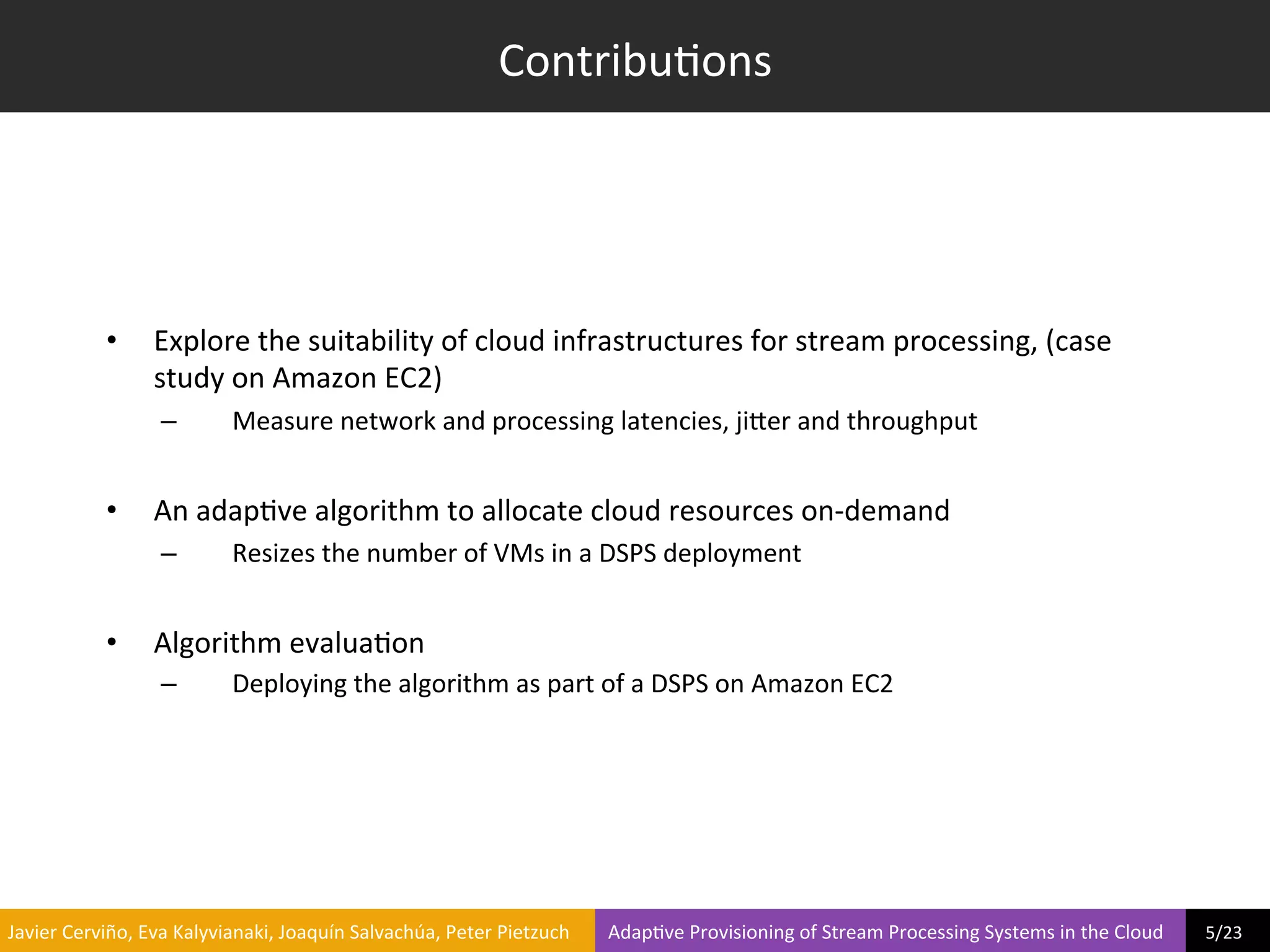 Contribu?ons	
  




                     •         Explore	
  the	
  suitability	
  of	
  cloud	
  infrastructures	
  for	
  stream	
  processing,	
  (case	
  
                               study	
  on	
  Amazon	
  EC2)	
  
                                –              Measure	
  network	
  and	
  processing	
  latencies,	
  jiier	
  and	
  throughput	
  


                     •         An	
  adap?ve	
  algorithm	
  to	
  allocate	
  cloud	
  resources	
  on-­‐demand	
  
                                –              Resizes	
  the	
  number	
  of	
  VMs	
  in	
  a	
  DSPS	
  deployment	
  


                     •         Algorithm	
  evalua?on	
  
                                –              Deploying	
  the	
  algorithm	
  as	
  part	
  of	
  a	
  DSPS	
  on	
  Amazon	
  EC2	
  




	
  Javier	
  Cerviño,	
  Eva	
  Kalyvianaki,	
  Joaquín	
  Salvachúa,	
  Peter	
  Pietzuch	
  	
  	
  	
  	
  	
  	
  	
  Adap?ve	
  Provisioning	
  of	
  Stream	
  Processing	
  Systems	
  in	
  the	
  Cloud	
  	
  	
  	
  	
  	
  	
  	
  	
  5/23	
  	
  
 
