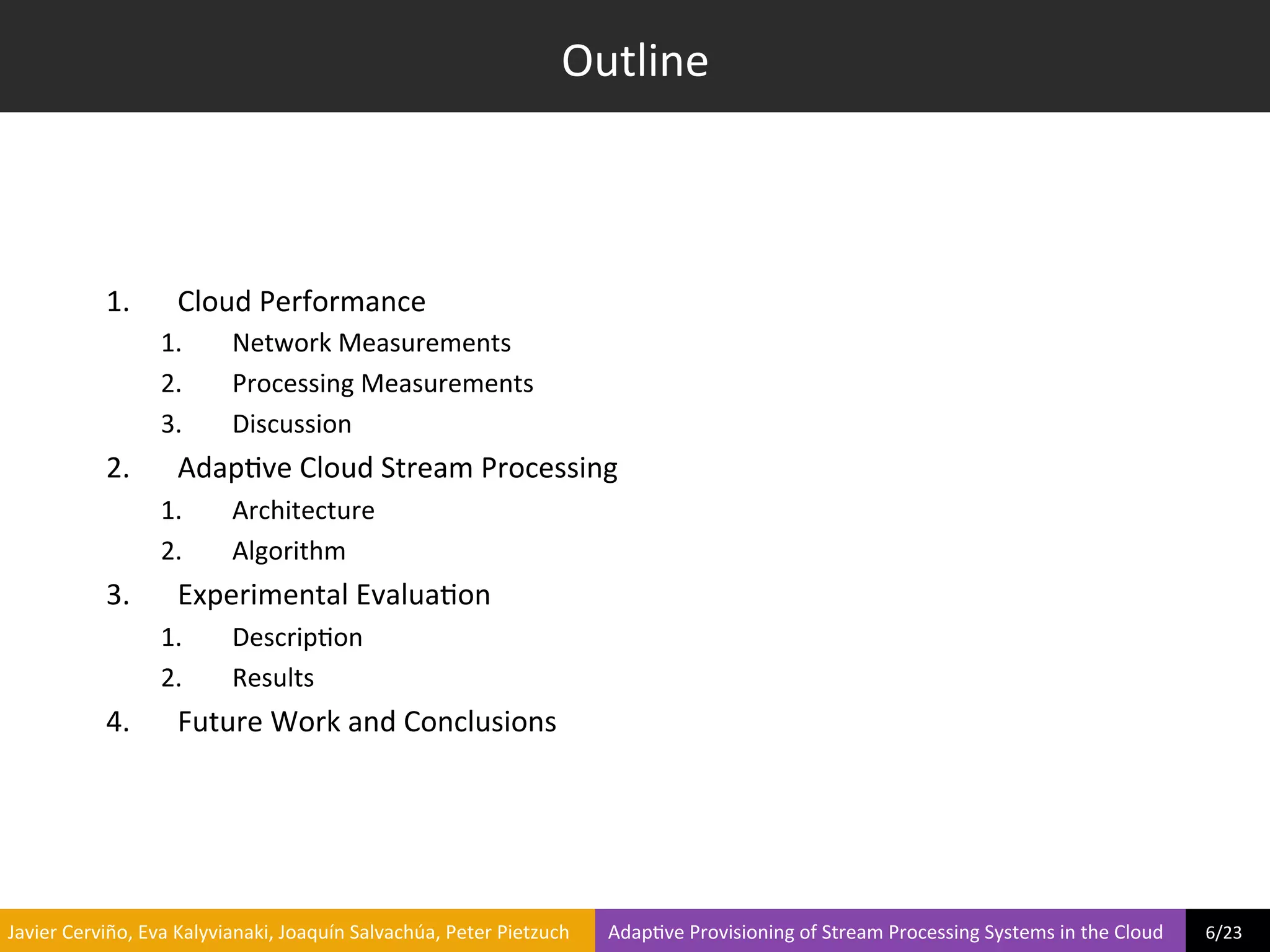 Outline	
  



                     1.            Cloud	
  Performance	
  
                                1.             Network	
  Measurements	
  
                                2.             Processing	
  Measurements	
  
                                3.             Discussion	
  
                     2.            Adap?ve	
  Cloud	
  Stream	
  Processing	
  
                                1.             Architecture	
  
                                2.             Algorithm	
  
                     3.            Experimental	
  Evalua?on	
  
                                1.             Descrip?on	
  
                                2.             Results	
  
                     4.            Future	
  Work	
  and	
  Conclusions	
  




	
  Javier	
  Cerviño,	
  Eva	
  Kalyvianaki,	
  Joaquín	
  Salvachúa,	
  Peter	
  Pietzuch	
  	
  	
  	
  	
  	
  	
  	
  Adap?ve	
  Provisioning	
  of	
  Stream	
  Processing	
  Systems	
  in	
  the	
  Cloud	
  	
  	
  	
  	
  	
  	
  	
  	
  6/23	
  	
  
 