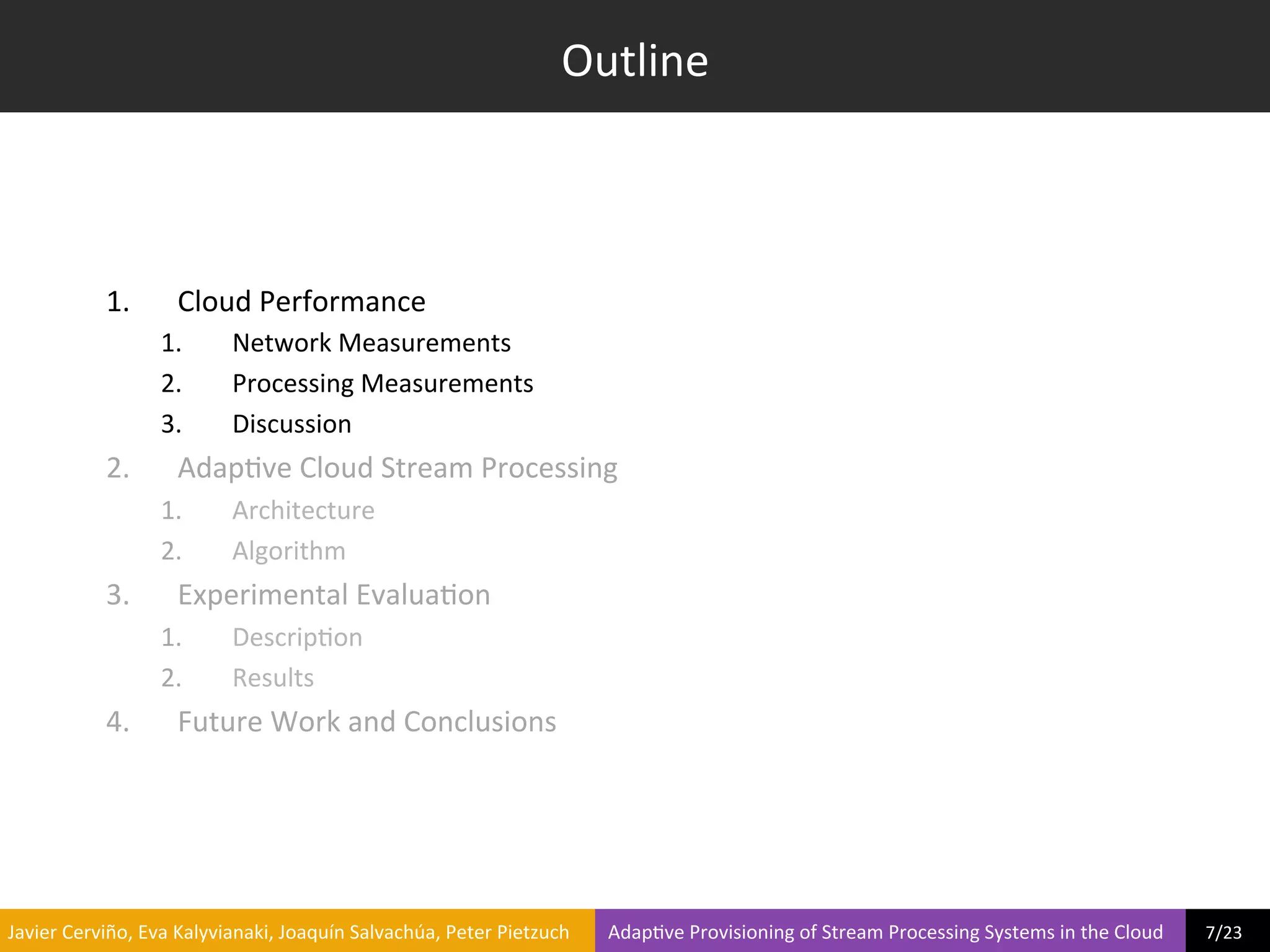 Outline	
  



                     1.            Cloud	
  Performance	
  
                                1.             Network	
  Measurements	
  
                                2.             Processing	
  Measurements	
  
                                3.             Discussion	
  
                     2.            Adap?ve	
  Cloud	
  Stream	
  Processing	
  
                                1.             Architecture	
  
                                2.             Algorithm	
  
                     3.            Experimental	
  Evalua?on	
  
                                1.             Descrip?on	
  
                                2.             Results	
  
                     4.            Future	
  Work	
  and	
  Conclusions	
  	
  




	
  Javier	
  Cerviño,	
  Eva	
  Kalyvianaki,	
  Joaquín	
  Salvachúa,	
  Peter	
  Pietzuch	
  	
  	
  	
  	
  	
  	
  	
  Adap?ve	
  Provisioning	
  of	
  Stream	
  Processing	
  Systems	
  in	
  the	
  Cloud	
  	
  	
  	
  	
  	
  	
  	
  	
  7/23	
  	
  
 