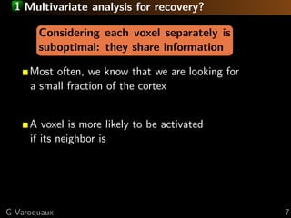 1 Multivariate analysis for recovery?

       Considering each voxel separately is
       suboptimal: they share information

     Most often, we know that we are looking for
     a small fraction of the cortex


     A voxel is more likely to be activated
     if its neighbor is




G Varoquaux                                        7
 