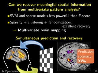 Can we recover meaningful spatial information
        from multivariate pattern analysis?
     SVM and sparse models less powerful then F-score
     Sparsity + clustering + randomization:
                                     excellent recovery
      ⇒ Multivariate brain mapping

         Simultaneous prediction and recovery


                                               Prediction
                                               accuracy:
                                               93%

G Varoquaux                                                 16
 
