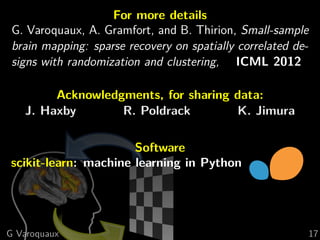 For more details
 G. Varoquaux, A. Gramfort, and B. Thirion, Small-sample
 brain mapping: sparse recovery on spatially correlated de-
 signs with randomization and clustering, ICML 2012

        Acknowledgments, for sharing data:
   J. Haxby       R. Poldrack        K. Jimura

                      Software
scikit-learn: machine learning in Python




G Varoquaux                                                   17
 