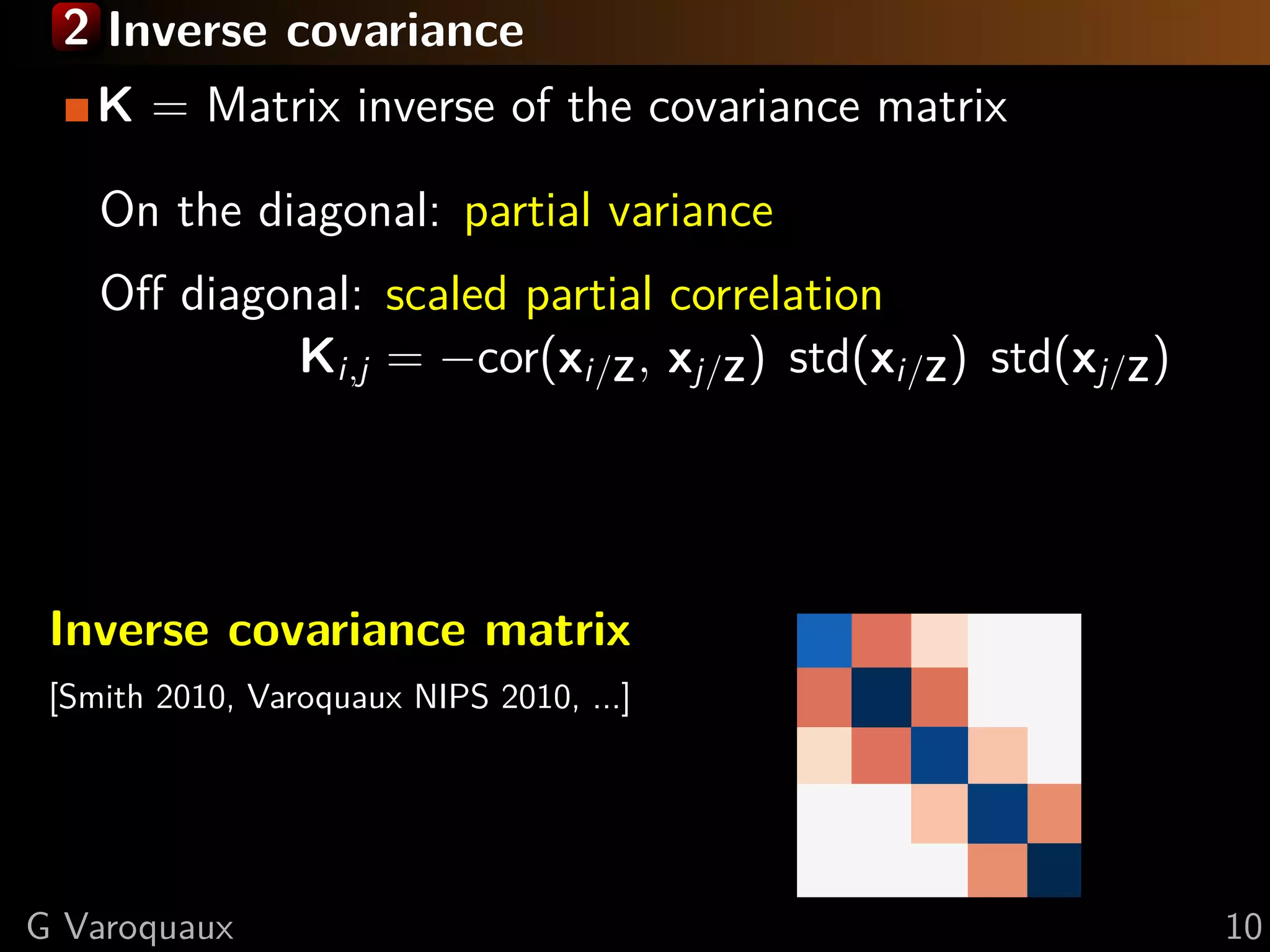 2 Inverse covariance
    K = Matrix inverse of the covariance matrix

    On the diagonal: partial variance
    Oﬀ diagonal: scaled partial correlation
            Ki,j = −cor(xi/Z , xj/Z ) std(xi/Z ) std(xj/Z )




 Inverse covariance matrix
 [Smith 2010, Varoquaux NIPS 2010, ...]




G Varoquaux                                                   10
 
