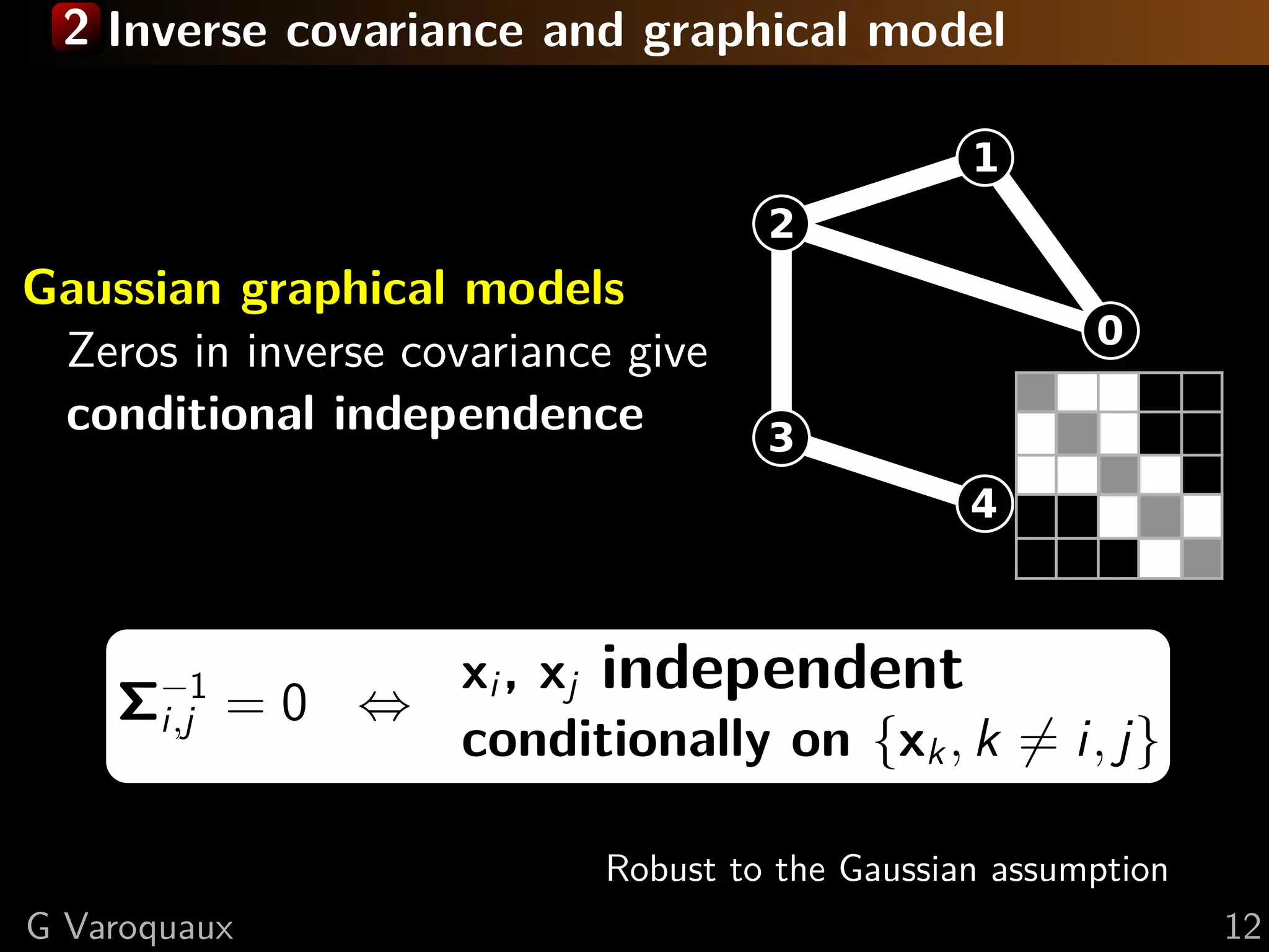 2 Inverse covariance and graphical model




Gaussian graphical models
 Zeros in inverse covariance give
 conditional independence




                     xi , xj independent
    Σ−1 = 0 ⇔
     i,j
                     conditionally on {xk , k = i, j}

                            Robust to the Gaussian assumption
G Varoquaux                                                     12
 