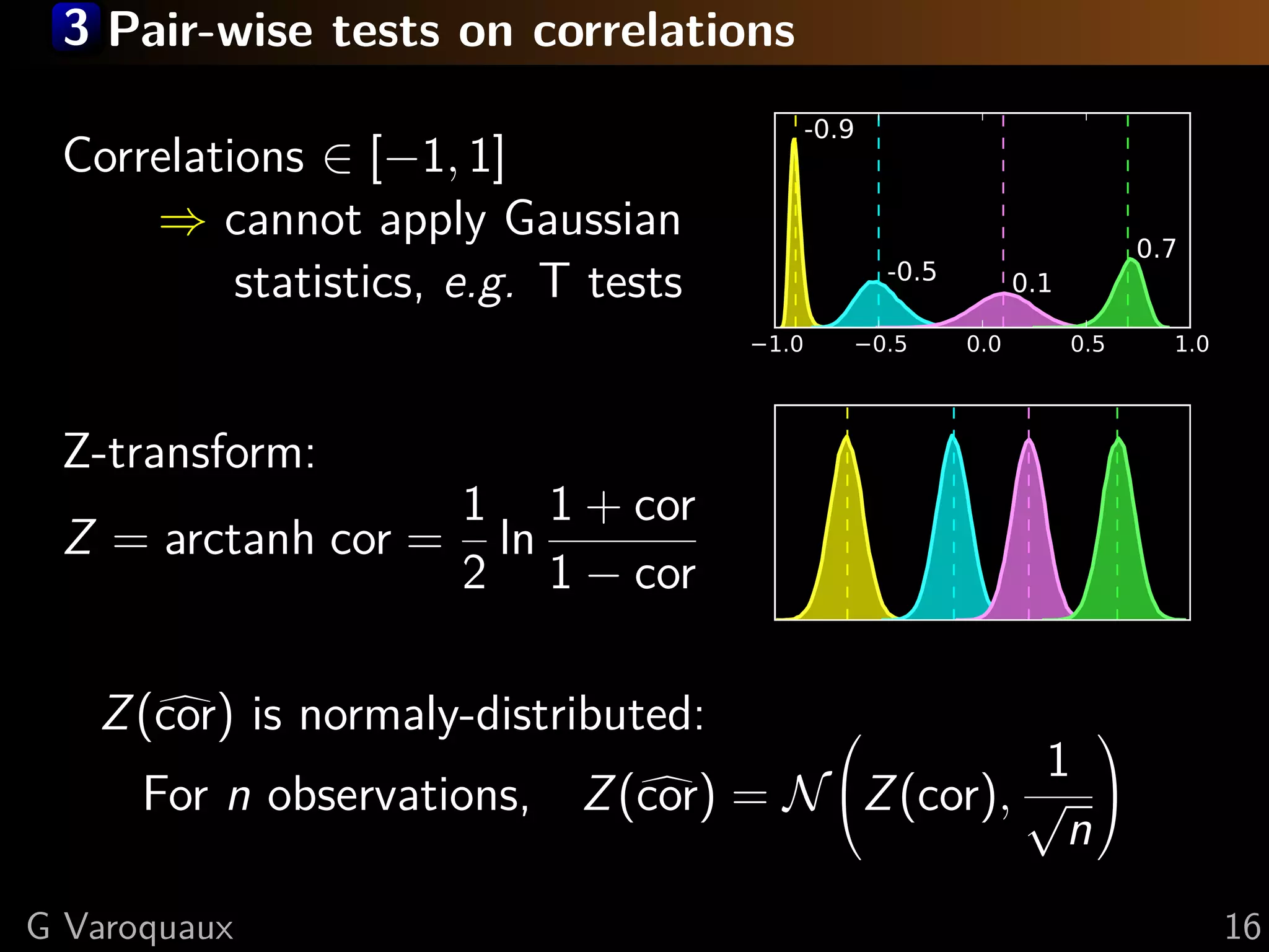 3 Pair-wise tests on correlations

 Correlations ∈ [−1, 1]
     ⇒ cannot apply Gaussian
          statistics, e.g. T tests


 Z-transform:
                      1 1 + cor
 Z = arctanh cor =     ln
                      2 1 − cor

   Z (cor) is normaly-distributed:              
                                                 1
      For n observations, Z (cor) = N Z (cor), √ 
                                                  n
G Varoquaux                                           16
 