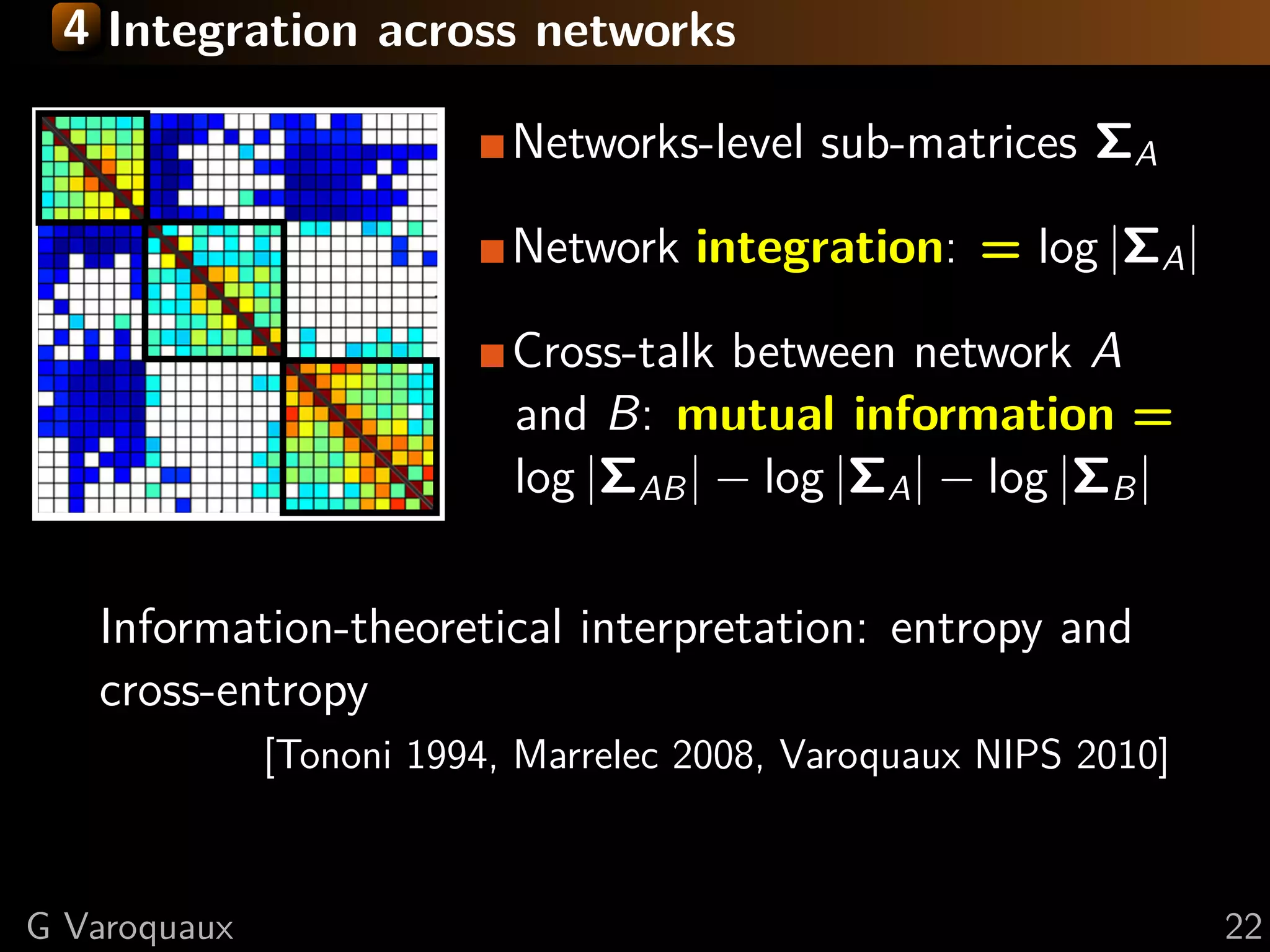 4 Integration across networks

                           Networks-level sub-matrices ΣA

                           Network integration: = log |ΣA |

                           Cross-talk between network A
                           and B: mutual information =
                           log |ΣAB | − log |ΣA | − log |ΣB |

   Information-theoretical interpretation: entropy and
   cross-entropy
              [Tononi 1994, Marrelec 2008, Varoquaux NIPS 2010]



G Varoquaux                                                       22
 