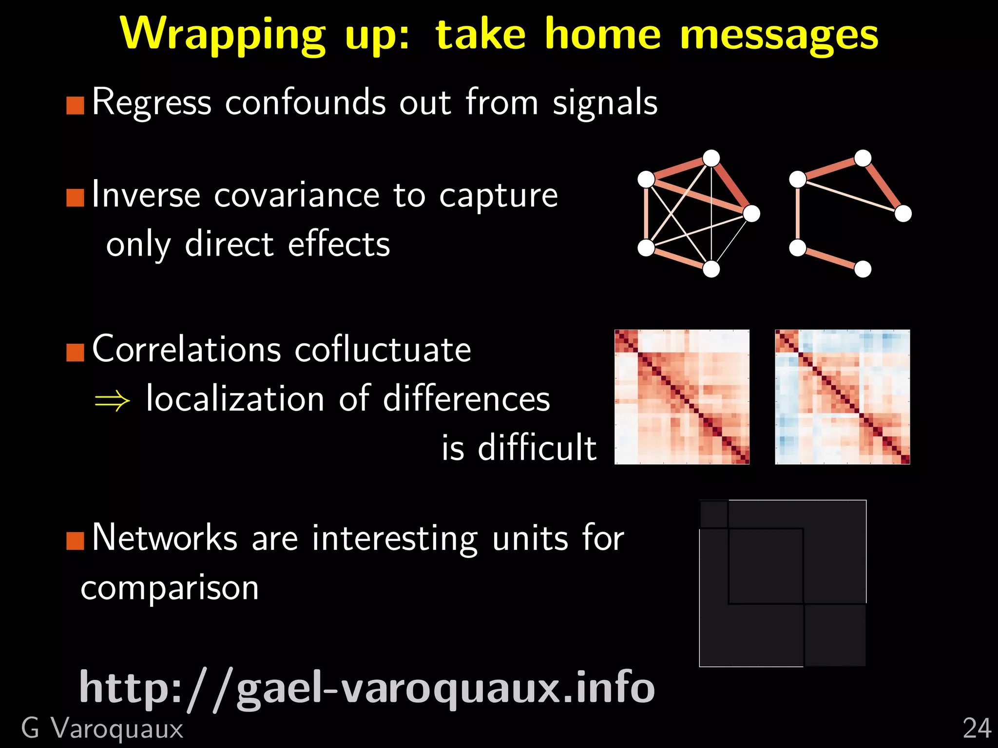 Wrapping up: take home messages
    Regress confounds out from signals

    Inverse covariance to capture
     only direct eﬀects
                                      0                                0


    Correlations coﬂuctuate            5

                                      10
                                                                        5

                                                                       10


    ⇒ localization of diﬀerences      15

                                      20
                                                                       15

                                                                       20


                         is diﬃcult   25

                                           0   5   10   15   20   25
                                                                       25

                                                                            0   5   10   15   20   25




     Networks are interesting units for
    comparison

   http://gael-varoquaux.info
G Varoquaux                                                                                             24
 
