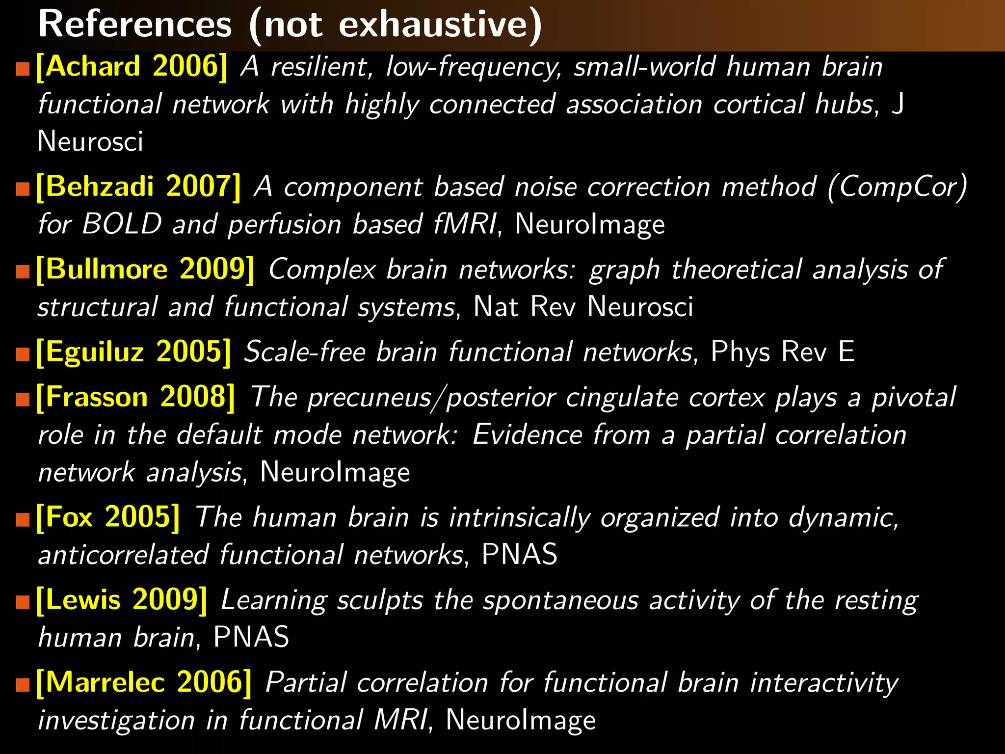 References (not exhaustive)
[Achard 2006] A resilient, low-frequency, small-world human brain
functional network with highly connected association cortical hubs, J
Neurosci
[Behzadi 2007] A component based noise correction method (CompCor)
for BOLD and perfusion based fMRI, NeuroImage
[Bullmore 2009] Complex brain networks: graph theoretical analysis of
structural and functional systems, Nat Rev Neurosci
[Eguiluz 2005] Scale-free brain functional networks, Phys Rev E
[Frasson 2008] The precuneus/posterior cingulate cortex plays a pivotal
role in the default mode network: Evidence from a partial correlation
network analysis, NeuroImage
[Fox 2005] The human brain is intrinsically organized into dynamic,
anticorrelated functional networks, PNAS
[Lewis 2009] Learning sculpts the spontaneous activity of the resting
human brain, PNAS
[Marrelec 2006] Partial correlation for functional brain interactivity
investigation in functional MRI, NeuroImage
 