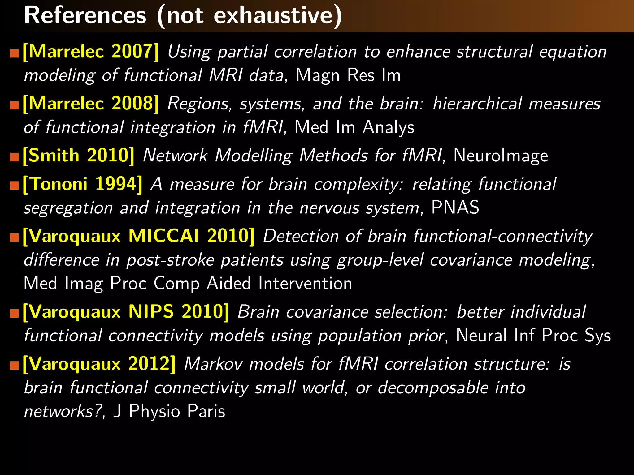 References (not exhaustive)
[Marrelec 2007] Using partial correlation to enhance structural equation
modeling of functional MRI data, Magn Res Im
[Marrelec 2008] Regions, systems, and the brain: hierarchical measures
of functional integration in fMRI, Med Im Analys
[Smith 2010] Network Modelling Methods for fMRI, NeuroImage
[Tononi 1994] A measure for brain complexity: relating functional
segregation and integration in the nervous system, PNAS
[Varoquaux MICCAI 2010] Detection of brain functional-connectivity
diﬀerence in post-stroke patients using group-level covariance modeling,
Med Imag Proc Comp Aided Intervention
[Varoquaux NIPS 2010] Brain covariance selection: better individual
functional connectivity models using population prior, Neural Inf Proc Sys
[Varoquaux 2012] Markov models for fMRI correlation structure: is
brain functional connectivity small world, or decomposable into
networks?, J Physio Paris
 