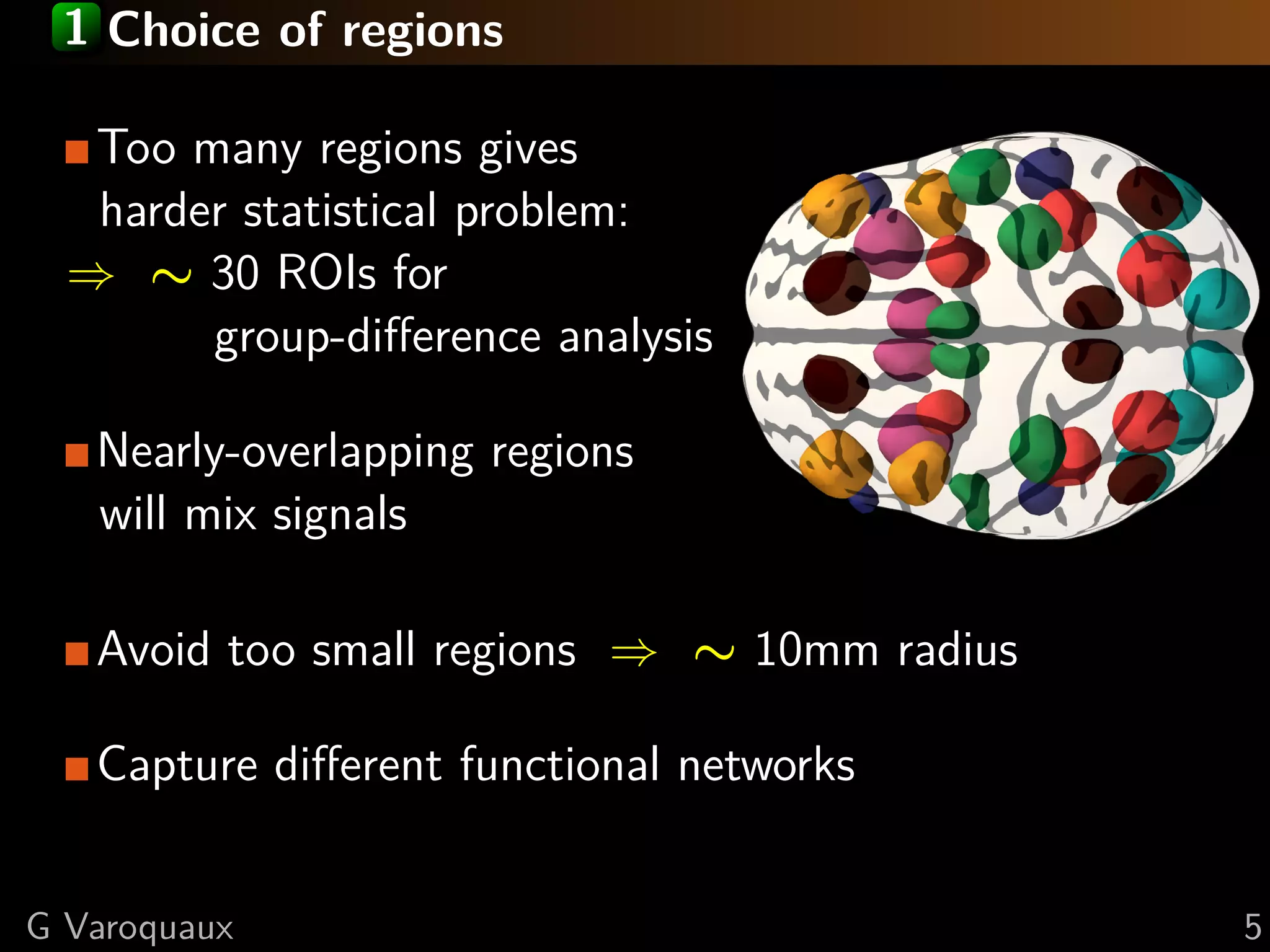 1 Choice of regions

   Too many regions gives
   harder statistical problem:
  ⇒ ∼ 30 ROIs for
        group-diﬀerence analysis

   Nearly-overlapping regions
   will mix signals

   Avoid too small regions ⇒ ∼ 10mm radius

   Capture diﬀerent functional networks


G Varoquaux                                  5
 