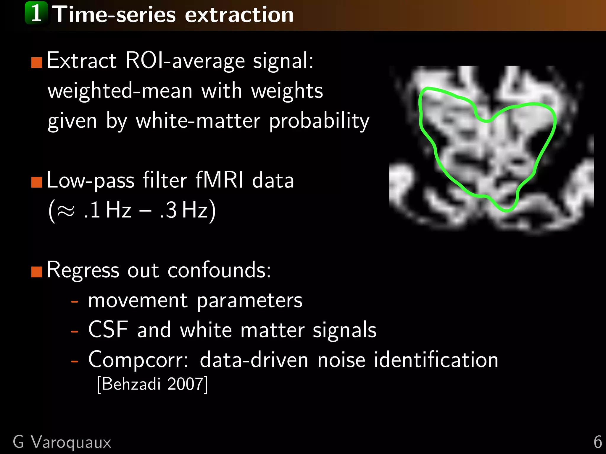 1 Time-series extraction
   Extract ROI-average signal:
   weighted-mean with weights
   given by white-matter probability

   Low-pass ﬁlter fMRI data
   (≈ .1 Hz – .3 Hz)

   Regress out confounds:
     - movement parameters
     - CSF and white matter signals
     - Compcorr: data-driven noise identiﬁcation
         [Behzadi 2007]


G Varoquaux                                        6
 