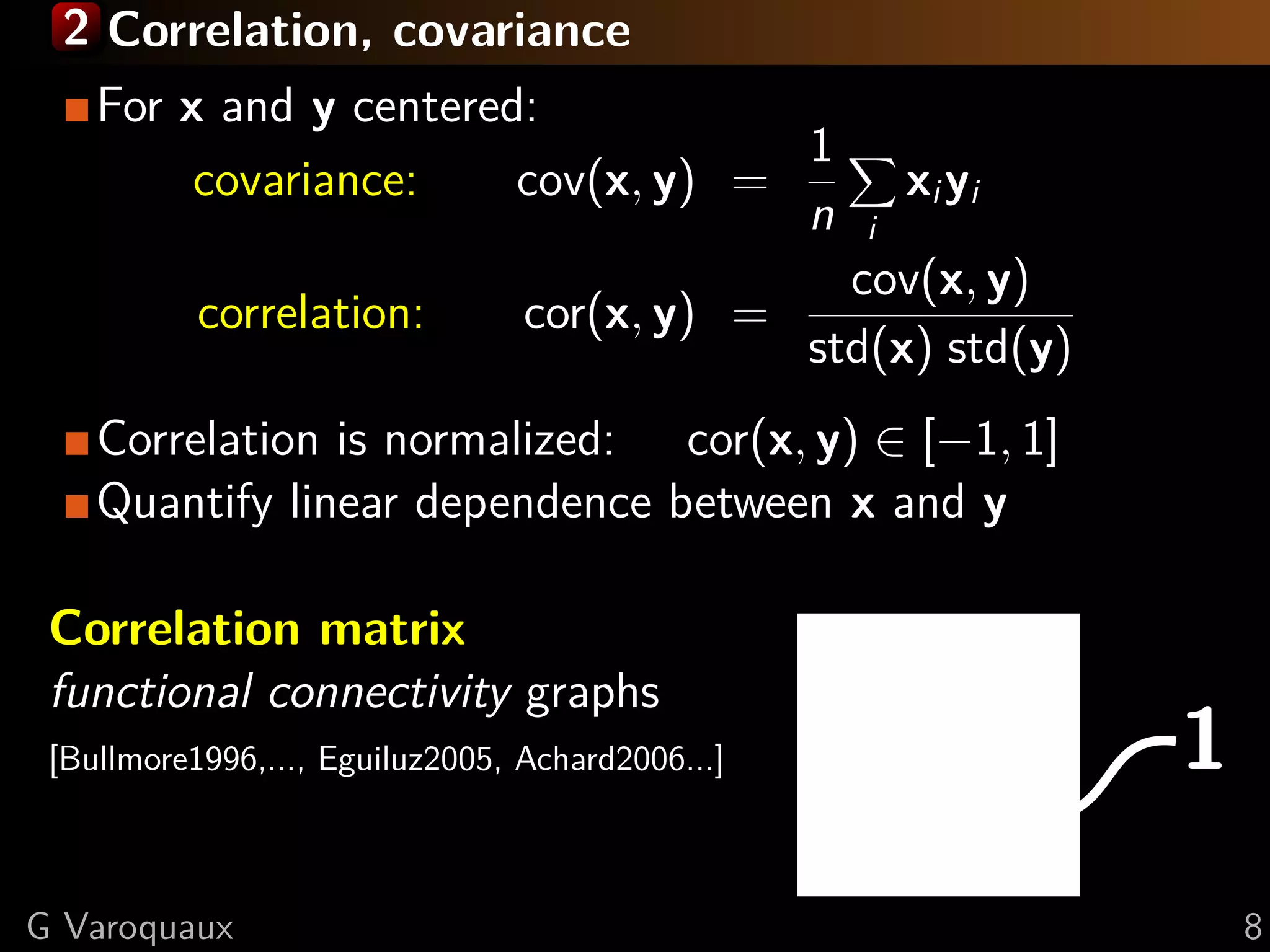 2 Correlation, covariance
    For x and y centered:
                                    1
         covariance:    cov(x, y) =                     xi yi
                                    n               i
                                                    cov(x, y)
           correlation:          cor(x, y) =
                                                  std(x) std(y)
    Correlation is normalized: cor(x, y) ∈ [−1, 1]
    Quantify linear dependence between x and y

 Correlation matrix

                                                                  1
 functional connectivity graphs
 [Bullmore1996,..., Eguiluz2005, Achard2006...]



G Varoquaux                                                           8
 