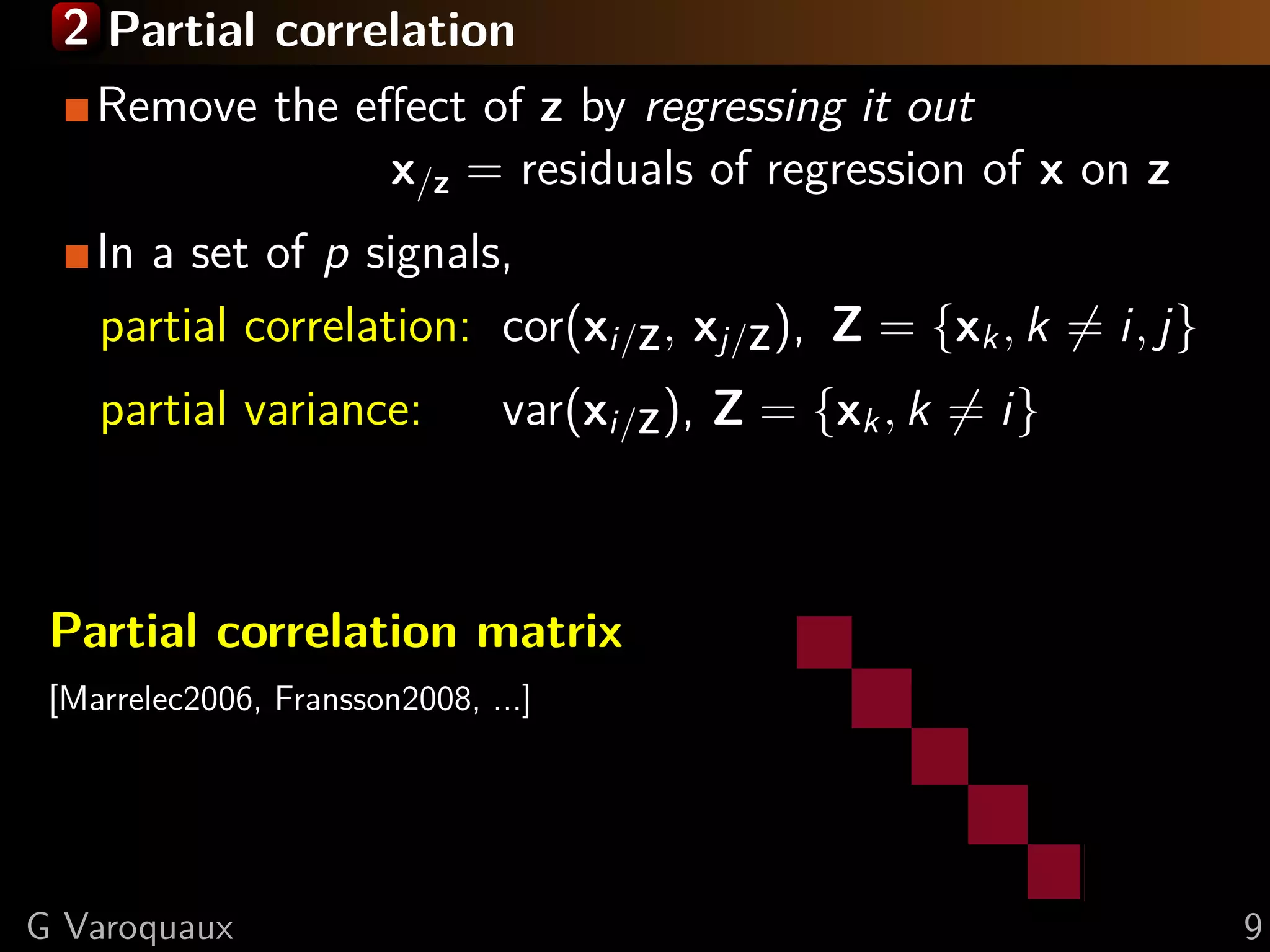 2 Partial correlation
    Remove the eﬀect of z by regressing it out
                x/z = residuals of regression of x on z
    In a set of p signals,
    partial correlation: cor(xi/Z , xj/Z ), Z = {xk , k = i, j}
    partial variance:          var(xi/Z ), Z = {xk , k = i}



 Partial correlation matrix
 [Marrelec2006, Fransson2008, ...]




G Varoquaux                                                       9
 