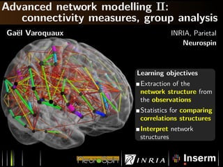 Advanced network modelling II:
   connectivity measures, group analysis
Ga¨l Varoquaux
  e                                 INRIA, Parietal
                                       Neurospin



                         Learning objectives
                          Extraction of the
                          network structure from
                          the observations
                          Statistics for comparing
                          correlations structures
                          Interpret network
                          structures
 