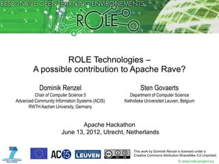 ROLE Technologies –
        A possible contribution to Apache Rave?

           Dominik Renzel                                Sten Govaerts
         Chair of Computer Science 5               Department of Computer Science
Advanced Community Information Systems (ACIS)   Katholieke Universiteit Leuven, Belgium
      RWTH Aachen University, Germany


                              Apache Hackathon
                       June 13, 2012, Utrecht, Netherlands


                                                     This work by Dominik Renzel is licensed under a
                                                     Creative Commons Attribution-ShareAlike 3.0 Unported.
                                                                                 © www.role-project.eu
 