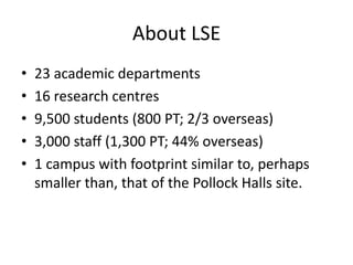 About LSE
•   23 academic departments
•   16 research centres
•   9,500 students (800 PT; 2/3 overseas)
•   3,000 staff (1...