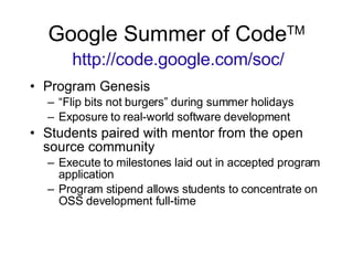 Google Summer of Code TM   http://code.google.com/soc/ Program Genesis “ Flip bits not burgers” during summer holidays Exposure to real-world software development Students paired with mentor from the open source community Execute to milestones laid out in accepted program application Program stipend allows students to concentrate on OSS development full-time 