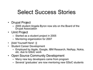 Select Success Stories Drupal Project 2005 student Angela Byron now sits on the Board of the Drupal Association Umit Project Started as a student project in 2005 Mentoring organization for 2007 [Add Yourself Here! :)] Student Career Development Employed by Apple, Google, IBM Research, NetApp, Nokia, etc. due to GSoC work Open Source Community Development Many new key developers came from program Several ‘graduates’ are now mentoring new GSoC students 