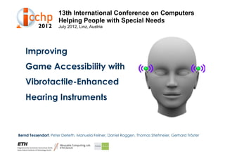 13th International Conference on Computers
                      Helping People with Special Needs
                      July 2012, Linz, Austria




   Improving
   Game Accessibility with
   Vibrotactile-Enhanced
   Hearing Instruments



Bernd Tessendorf, Peter Derleth, Manuela Feilner, Daniel Roggen, Thomas Stiefmeier, Gerhard Tröster
 
