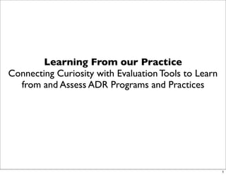 Learning From our Practice
Connecting Curiosity with Evaluation Tools to Learn
  from and Assess ADR Programs and Practices




                                                      1
 