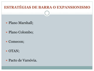 ESTRATÉGIAS DE BARRA O EXPANSIONISMO



 Plano Marshall;


 Plano Colombo;


 Comecon;


 OTAN;


 Pacto de Varsóvia.
 