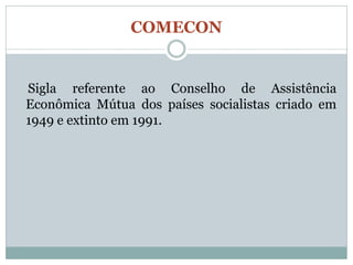 COMECON


Sigla referente ao Conselho de Assistência
Econômica Mútua dos países socialistas criado em
1949 e extinto em 1991.
 