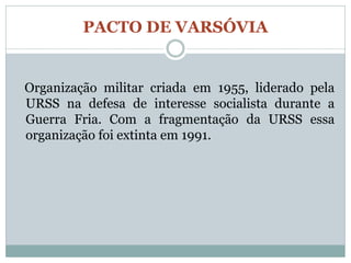 PACTO DE VARSÓVIA


Organização militar criada em 1955, liderado pela
URSS na defesa de interesse socialista durante a
Guerra Fria. Com a fragmentação da URSS essa
organização foi extinta em 1991.
 