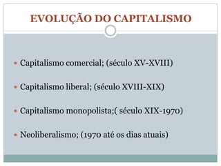 EVOLUÇÃO DO CAPITALISMO



 Capitalismo comercial; (século XV-XVIII)


 Capitalismo liberal; (século XVIII-XIX)


 Capitalismo monopolista;( século XIX-1970)


 Neoliberalismo; (1970 até os dias atuais)
 