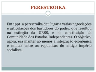 PERESTROIKA


Em 1991 a perestroika deu lugar a varias negociações
e articulações dos bastidores do poder, que resultou
na extinção da URSS, e na constituição da
Comunidade dos Estados Independentes. O objetivo,
agora, era manter ao menos a integração econômica
e militar entre as republicas do antigo império
socialista.
 