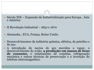  Século XIX – Expansão da Industrialização para Europa , Ásia
  e América.

 II Revolução Industrial – 1850 e 1870

 Alemanha , EUA, França, Reino Unido.

 Desenvolvimentos da indústria química, elétrica, de petróleo e
  de aço.
 A introdução de navios de aço movidos a vapor, o
  desenvolvimento do avião, a produção em massa de bens
  de consumo, o enlatamento de comidas, refrigeração
  mecânica e outras técnicas de preservação e a invenção do
  telefone eletromagnético.
 